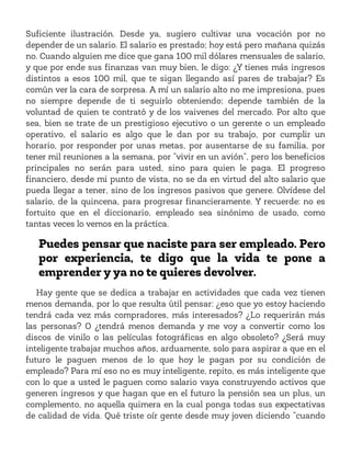 Suficiente ilustración. Desde ya, sugiero cultivar una vocación por no
depender de un salario. El salario es prestado; hoy está pero mañana quizás
no. Cuando alguien me dice que gana 100 mil dólares mensuales de salario,
y que por ende sus finanzas van muy bien, le digo: ¿Y tienes más ingresos
distintos a esos 100 mil, que te sigan llegando así pares de trabajar? Es
común ver la cara de sorpresa. A mí un salario alto no me impresiona, pues
no siempre depende de ti seguirlo obteniendo; depende también de la
voluntad de quien te contrató y de los vaivenes del mercado. Por alto que
sea, bien se trate de un prestigioso ejecutivo o un gerente o un empleado
operativo, el salario es algo que le dan por su trabajo, por cumplir un
horario, por responder por unas metas, por ausentarse de su familia, por
tener mil reuniones a la semana, por “vivir en un avión”, pero los beneficios
principales no serán para usted, sino para quien le paga. El progreso
financiero, desde mi punto de vista, no se da en virtud del alto salario que
pueda llegar a tener, sino de los ingresos pasivos que genere. Olvídese del
salario, de la quincena, para progresar financieramente. Y recuerde: no es
fortuito que en el diccionario, empleado sea sinónimo de usado, como
tantas veces lo vemos en la práctica.
Puedes pensar que naciste para ser empleado. Pero
por experiencia, te digo que la vida te pone a
emprender y ya no te quieres devolver.
Hay gente que se dedica a trabajar en actividades que cada vez tienen
menos demanda, por lo que resulta útil pensar: ¿eso que yo estoy haciendo
tendrá cada vez más compradores, más interesados? ¿Lo requerirán más
las personas? O ¿tendrá menos demanda y me voy a convertir como los
discos de vinilo o las películas fotográficas en algo obsoleto? ¿Será muy
inteligente trabajar muchos años, arduamente, solo para aspirar a que en el
futuro le paguen menos de lo que hoy le pagan por su condición de
empleado? Para mí eso no es muy inteligente, repito, es más inteligente que
con lo que a usted le paguen como salario vaya construyendo activos que
generen ingresos y que hagan que en el futuro la pensión sea un plus, un
complemento, no aquella quimera en la cual ponga todas sus expectativas
de calidad de vida. Qué triste oír gente desde muy joven diciendo “cuando
 