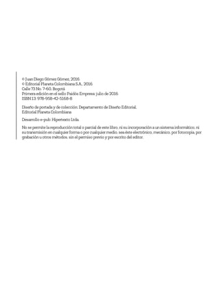© JuanDiego GómezGómez, 2016
© Editorial PlanetaColombianaS.A., 2016
Calle73No. 7-60, Bogotá
Primeraediciónenel sello Paidós Empresa: julio de2016
ISBN13: 978-958-42-5168-8
Diseño deportaday decolección: Departamento deDiseño Editorial,
Editorial PlanetaColombiana
Desarrollo e-pub: Hipertexto Ltda.
No sepermitelareproduccióntotal o parcial deestelibro, ni suincorporaciónaunsistemainformático, ni
sutransmisiónencualquier formao por cualquier medio, seaésteelectrónico, mecánico, por fotocopia, por
grabaciónuotros métodos, sinel permiso previo y por escrito del editor.
 
