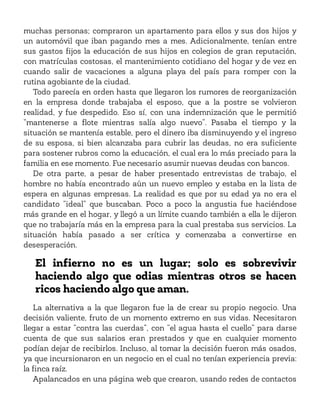 muchas personas; compraron un apartamento para ellos y sus dos hijos y
un automóvil que iban pagando mes a mes. Adicionalmente, tenían entre
sus gastos fijos la educación de sus hijos en colegios de gran reputación,
con matrículas costosas, el mantenimiento cotidiano del hogar y de vez en
cuando salir de vacaciones a alguna playa del país para romper con la
rutina agobiante de la ciudad.
Todo parecía en orden hasta que llegaron los rumores de reorganización
en la empresa donde trabajaba el esposo, que a la postre se volvieron
realidad, y fue despedido. Eso sí, con una indemnización que le permitió
“mantenerse a flote mientras salía algo nuevo”. Pasaba el tiempo y la
situación se mantenía estable, pero el dinero iba disminuyendo y el ingreso
de su esposa, si bien alcanzaba para cubrir las deudas, no era suficiente
para sostener rubros como la educación, el cual era lo más preciado para la
familia en ese momento. Fue necesario asumir nuevas deudas con bancos.
De otra parte, a pesar de haber presentado entrevistas de trabajo, el
hombre no había encontrado aún un nuevo empleo y estaba en la lista de
espera en algunas empresas. La realidad es que por su edad ya no era el
candidato “ideal” que buscaban. Poco a poco la angustia fue haciéndose
más grande en el hogar, y llegó a un límite cuando también a ella le dijeron
que no trabajaría más en la empresa para la cual prestaba sus servicios. La
situación había pasado a ser crítica y comenzaba a convertirse en
desesperación.
El infierno no es un lugar; solo es sobrevivir
haciendo algo que odias mientras otros se hacen
ricos haciendo algo que aman.
La alternativa a la que llegaron fue la de crear su propio negocio. Una
decisión valiente, fruto de un momento extremo en sus vidas. Necesitaron
llegar a estar “contra las cuerdas”, con “el agua hasta el cuello” para darse
cuenta de que sus salarios eran prestados y que en cualquier momento
podían dejar de recibirlos. Incluso, al tomar la decisión fueron más osados,
ya que incursionaron en un negocio en el cual no tenían experiencia previa:
la finca raíz.
Apalancados en una página web que crearon, usando redes de contactos
 