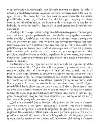 y aprovechando la tecnología, han logrado retomar su ritmo de vida, y
gracias a su determinación, alcanzar ingresos inclusive más altos que los
que tenían antes entre los dos. Sus salarios aparentemente les abrían
posibilidades y con seguridad así fue al inicio, pero luego y sin darse
cuenta, les imponían límites: las fronteras de una zona de la que hemos
hablado, la zona de confort, dentro de la cual creían que lo tenían todo
asegurado.
A lo largo de mi experiencia he logrado determinar algunas “recetas” para
construir esos ingresos pasivos de los cuales hablamos y apalancarse en las
redes sociales y YouTube para aumentarlos. La primera receta tiene que ver
con una actividad principal que le genere flujo de caja, me explico: así como
decimos que es muy importante que una empresa petrolera encuentre más
petróleo o que un banco preste más dinero o que una cementera produzca
más cemento y lo venda, es vital para una persona que su actividad
principal, aquello a lo que se dedica, aquello en lo que es fuerte, le produzca
suficientes ingresos mensuales para poder ahorrar o hacer inversiones de
manera constante.
Es frecuente que se diga que de su salario o de su ingreso fijo debe
ahorrar entre el 10 o 20 por ciento. Por lo general, quienes escuchan esta
recomendación dejan el ahorro para el final del mes, cuando ven si de
pronto quedó algo. Si usted se encuentra ahora en una situación en la que
tiene un salario fijo, mi recomendación es que ahorre al comienzo del mes,
tan pronto reciba su pago, y no al final, cuando ya quizás no quede nada.
Por supuesto, lo más recomendable es que ese dinero le dé alguna
rentabilidad desde el momento en que lo destina al ahorro. No espere al final
de mes para ahorrar, cuando vea lo que le quedó, si es que algo quedó,
reitero. De cada pago mensual vaya invirtiendo una parte en activos que
generen ingresos. Imagine que esos recursos que invirtió ya no existen y
con base en lo que queda, planee sus gastos.
¿Qué puede ocurrir? Que se dé cuenta de que esa porción que no ahorró y
que va a destinar a sus gastos ordinarios sea insuficiente y no le alcance.
¡Qué bueno! Empezará a sentir la urgencia de generar otras fuentes de
ingresos. Una excelente noticia para una vaca púrpura, que se crece ante la
presión y que está dispuesta a ir en la búsqueda de más ingresos pasivos
que paguen los gastos en los que incurrió. Y lo mejor: el dinero que ahorró o
 