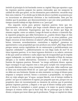 invirtió al principio le irá haciendo crecer su capital. Hay que apuntar a que
los ingresos pasivos paguen los gastos mensuales que me aseguren la
calidad de vida que quiero, no los necesarios para sobrevivir; recuerde muy
bien esta máxima. Y no olvide que la falta de ahorro también se presenta por
no incursionar en alternativas distintas a las tradicionales, bien por los
miedos que le paralizan, por desconocimiento o por aún estar perdiendo el
tiempo cuando trabaja en algo distinto a su “para qué”.
Una segunda receta para generar ingresos pasivos tiene que ver,
precisamente, con el análisis que haga cuando detecte que sus ingresos
fijos no son suficientes. Supongamos que hay un dinero que llega de
manera regular, como un salario. Luego de hacer su ahorro o inversión fija,
la siguiente pregunta que debe formularse es: ¿cuánto dinero llega al mes
sin que nosotros directamente lo produzcamos?, o, en otras palabras, ¿nos
llegan recursos al mes distintos al salario? ¿Nos llega plata por dividendos,
bonos, intereses, arrendamientos, comisiones o regalías?, ¿tenemos un
apartamento o una propiedad que nos produce una renta? ¿Nos llega dinero
porque somos socios capitalistas de un restaurante y periódicamente nos
reparten utilidades? o ¿definitivamente no nos llega nada de eso? Si no
tiene ingresos pasivos, si no tiene ingresos distintos a su salario, entonces
el día que usted se enferme o sufra algún tipo de incapacidad que le impida
seguir trabajando, no tendrá más ingresos. Se detendrá el flujo de manera
abrupta y no tendrá alternativas. Comience a sembrar y a cultivar las
fuentes de ingresos pasivos. Pensará: “no tengo suficiente dinero, apenas
logro conseguir lo que requiero mes a mes para cumplir mis compromisos,
no puedo destinar nada a otras inversiones”. Ante esto, debo reafirmar que
si tiene una motivación Nivel 10, un “para qué” sólido y trascendente, esto
no debe ser una limitante. Quizás en este momento no tenga el dinero para
empezar a comprar activos, bonos o acciones o propiedades, no importa;
dice un viejo adagio que “el agua, aunque blanda, con el tiempo moldea la
piedra” así que no subestime el capital, por pequeño que sea, porque con un
propósito claro irá incrementando su tenencia de activos que le permitan
generar ingresos pasivos, y llegará a ver que el dinero trabaje para usted,
que el dinero lo reemplace a usted, porque a lo mejor no querrá trabajar
siempre al mismo ritmo que lo hace hoy. No se preocupe por la falta de
dinero; ocúpese por tener ideas que lo produzcan. Tenga un capital sin ideas
 