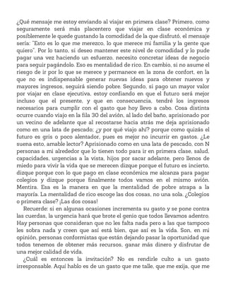 ¿Qué mensaje me estoy enviando al viajar en primera clase? Primero, como
seguramente será más placentero que viajar en clase económica y
posiblemente le quede gustando la comodidad de la que disfrutó, el mensaje
sería: “Esto es lo que me merezco, lo que merece mi familia y la gente que
quiero”. Por lo tanto, si deseo mantener este nivel de comodidad y lo pude
pagar una vez haciendo un esfuerzo, necesito concretar ideas de negocio
para seguir pagándolo. Eso es mentalidad de rico. En cambio, si no asume el
riesgo de ir por lo que se merece y permanece en la zona de confort, en la
que no es indispensable generar nuevas ideas para obtener nuevos y
mayores ingresos, seguirá siendo pobre. Segundo, si pago un mayor valor
por viajar en clase ejecutiva, estoy confiando en que el futuro será mejor
incluso que el presente, y que en consecuencia, tendré los ingresos
necesarios para cumplir con el gasto que hoy llevo a cabo. Cosa distinta
ocurre cuando viajo en la fila 30 del avión, al lado del baño, aprisionado por
un vecino de adelante que al recostarse hacia atrás me deja aprisionado
como en una lata de pescado; ¿y por qué viajo ahí? porque como quizás el
futuro es gris o poco alentador, pues es mejor no incurrir en gastos. ¿Le
suena esto, amable lector? Aprisionado como en una lata de pescado, con N
personas a mi alrededor que lo tienen todo para ir en primera clase, salud,
capacidades, urgencias a la vista, hijos por sacar adelante, pero llenos de
miedo para vivir la vida que se merecen dizque porque el futuro es incierto,
dizque porque con lo que pago en clase económica me alcanza para pagar
colegios y dizque porque finalmente todos vamos en el mismo avión.
Mentira. Esa es la manera en que la mentalidad de pobre atrapa a la
mayoría. La mentalidad de rico escoge las dos cosas, no una sola. ¿Colegios
o primera clase? ¡Las dos cosas!
Recuerde: si en algunas ocasiones incrementa su gasto y se pone contra
las cuerdas, la urgencia hará que brote el genio que todos llevamos adentro.
Hay personas que consideran que no les falta nada pero a las que tampoco
les sobra nada y creen que así está bien, que así es la vida. Son, en mi
opinión, personas conformistas que están dejando pasar la oportunidad que
todos tenemos de obtener más recursos, ganar más dinero y disfrutar de
una mejor calidad de vida.
¿Cuál es entonces la invitación? No es rendirle culto a un gasto
irresponsable. Aquí hablo es de un gasto que me talle, que me exija, que me
 