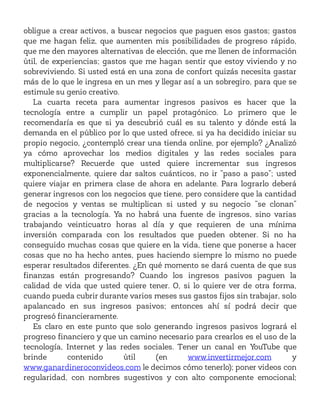 obligue a crear activos, a buscar negocios que paguen esos gastos; gastos
que me hagan feliz, que aumenten mis posibilidades de progreso rápido,
que me den mayores alternativas de elección, que me llenen de información
útil, de experiencias; gastos que me hagan sentir que estoy viviendo y no
sobreviviendo. Si usted está en una zona de confort quizás necesita gastar
más de lo que le ingresa en un mes y llegar así a un sobregiro, para que se
estimule su genio creativo.
La cuarta receta para aumentar ingresos pasivos es hacer que la
tecnología entre a cumplir un papel protagónico. Lo primero que le
recomendaría es que si ya descubrió cuál es su talento y dónde está la
demanda en el público por lo que usted ofrece, si ya ha decidido iniciar su
propio negocio, ¿contempló crear una tienda online, por ejemplo? ¿Analizó
ya cómo aprovechar los medios digitales y las redes sociales para
multiplicarse? Recuerde que usted quiere incrementar sus ingresos
exponencialmente, quiere dar saltos cuánticos, no ir “paso a paso”; usted
quiere viajar en primera clase de ahora en adelante. Para lograrlo deberá
generar ingresos con los negocios que tiene, pero considere que la cantidad
de negocios y ventas se multiplican si usted y su negocio “se clonan”
gracias a la tecnología. Ya no habrá una fuente de ingresos, sino varias
trabajando veinticuatro horas al día y que requieren de una mínima
inversión comparada con los resultados que pueden obtener. Si no ha
conseguido muchas cosas que quiere en la vida, tiene que ponerse a hacer
cosas que no ha hecho antes, pues haciendo siempre lo mismo no puede
esperar resultados diferentes. ¿En qué momento se dará cuenta de que sus
finanzas están progresando? Cuando los ingresos pasivos paguen la
calidad de vida que usted quiere tener. O, si lo quiere ver de otra forma,
cuando pueda cubrir durante varios meses sus gastos fijos sin trabajar, solo
apalancado en sus ingresos pasivos; entonces ahí sí podrá decir que
progresó financieramente.
Es claro en este punto que solo generando ingresos pasivos logrará el
progreso financiero y que un camino necesario para crearlos es el uso de la
tecnología, Internet y las redes sociales. Tener un canal en YouTube que
brinde contenido útil (en www.invertirmejor.com y
www.ganardineroconvideos.com le decimos cómo tenerlo); poner videos con
regularidad, con nombres sugestivos y con alto componente emocional;
 