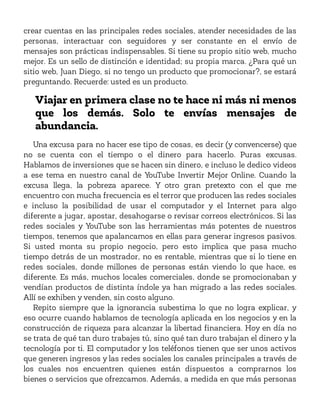 crear cuentas en las principales redes sociales, atender necesidades de las
personas, interactuar con seguidores y ser constante en el envío de
mensajes son prácticas indispensables. Si tiene su propio sitio web, mucho
mejor. Es un sello de distinción e identidad; su propia marca. ¿Para qué un
sitio web, Juan Diego, si no tengo un producto que promocionar?, se estará
preguntando. Recuerde: usted es un producto.
Viajar en primera clase no te hace ni más ni menos
que los demás. Solo te envías mensajes de
abundancia.
Una excusa para no hacer ese tipo de cosas, es decir (y convencerse) que
no se cuenta con el tiempo o el dinero para hacerlo. Puras excusas.
Hablamos de inversiones que se hacen sin dinero, e incluso le dedico videos
a ese tema en nuestro canal de YouTube Invertir Mejor Online. Cuando la
excusa llega, la pobreza aparece. Y otro gran pretexto con el que me
encuentro con mucha frecuencia es el terror que producen las redes sociales
e incluso la posibilidad de usar el computador y el Internet para algo
diferente a jugar, apostar, desahogarse o revisar correos electrónicos. Si las
redes sociales y YouTube son las herramientas más potentes de nuestros
tiempos, tenemos que apalancamos en ellas para generar ingresos pasivos.
Si usted monta su propio negocio, pero esto implica que pasa mucho
tiempo detrás de un mostrador, no es rentable, mientras que si lo tiene en
redes sociales, donde millones de personas están viendo lo que hace, es
diferente. Es más, muchos locales comerciales, donde se promocionaban y
vendían productos de distinta índole ya han migrado a las redes sociales.
Allí se exhiben y venden, sin costo alguno.
Repito siempre que la ignorancia subestima lo que no logra explicar, y
eso ocurre cuando hablamos de tecnología aplicada en los negocios y en la
construcción de riqueza para alcanzar la libertad financiera. Hoy en día no
se trata de qué tan duro trabajes tú, sino qué tan duro trabajan el dinero y la
tecnología por ti. El computador y los teléfonos tienen que ser unos activos
que generen ingresos y las redes sociales los canales principales a través de
los cuales nos encuentren quienes están dispuestos a comprarnos los
bienes o servicios que ofrezcamos. Además, a medida en que más personas
 