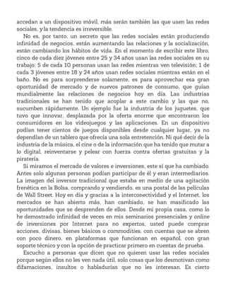accedan a un dispositivo móvil, más serán también las que usen las redes
sociales, y la tendencia es irreversible.
No es, por tanto, un secreto que las redes sociales están produciendo
infinidad de negocios, están aumentando las relaciones y la socialización,
están cambiando los hábitos de vida. En el momento de escribir este libro,
cinco de cada diez jóvenes entre 25 y 34 años usan las redes sociales en su
trabajo; 5 de cada 10 personas usan las redes mientras ven televisión; 1 de
cada 3 jóvenes entre 18 y 24 años usan redes sociales mientras están en el
baño. No es para sorprenderse solamente, es para aprovechar esa gran
oportunidad de mercado y de nuevos patrones de consumo, que guían
mundialmente las relaciones de negocios hoy en día. Las industrias
tradicionales se han tenido que acoplar a este cambio y las que no,
sucumben rápidamente. Un ejemplo fue la industria de los juguetes, que
tuvo que innovar, desplazada por la oferta enorme que encontraron los
consumidores en los videojuegos y las aplicaciones. En un dispositivo
podían tener cientos de juegos disponibles desde cualquier lugar, ya no
dependían de un tablero que ofrecía una sola entretención. Ni qué decir de la
industria de la música, el cine o de la información que ha tenido que mutar a
lo digital, reinventarse y pelear con fuerza contra ofertas gratuitas y la
piratería.
Si miramos el mercado de valores e inversiones, este sí que ha cambiado.
Antes solo algunas personas podían participar de él y eran intermediarios.
La imagen del inversor tradicional que estaba en medio de una agitación
frenética en la Bolsa, comprando y vendiendo, es una postal de las películas
de Wall Street. Hoy en día y gracias a la interconectividad y el Internet, los
mercados se han abierto más, han cambiado, se han masificado las
oportunidades que se desprenden de ellos. Desde mi propia casa, como lo
he demostrado infinidad de veces en mis seminarios presenciales y online
de inversiones por Internet para no expertos, usted puede comprar
acciones, divisas, bienes básicos o commodities, con cuentas que se abren
con poco dinero, en plataformas que funcionan en español, con gran
soporte técnico y con la opción de practicar primero en cuentas de prueba.
Escucho a personas que dicen que no quieren usar las redes sociales
porque según ellos no les ven nada útil, solo cosas que los desmotivan como
difamaciones, insultos o habladurías que no les interesan. Es cierto
 