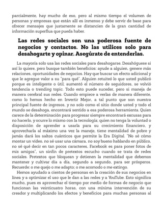 parcialmente, hay mucho de eso, pero al mismo tiempo el volumen de
personas y empresas que están allí es inmenso y debe servir de base para
ofrecer mensajes que justamente se distancien de la gran cantidad de
información superflua que pueda haber.
Las redes sociales son una poderosa fuente de
negocios y contactos. No las utilices solo para
desahogarte y opinar. Asegúrate de entenderlas.
La mayoría solo usa las redes sociales para desahogarse. Desahóguese si
así lo quiere, pero busque también beneficios: ayude a alguien, genere más
relaciones, oportunidades de negocios. Hay que buscar un efecto adicional y
que le agregue valor a su “para qué”. Alguien retuiteó lo que usted publicó
porque es inteligente o útil, aumentó el número de seguidores, se volvió
tendencia o trending topic. Todo esto puede suceder, pero si maneja de
manera cerebral sus redes. Cuando empiece a verlas de manera diferente,
como lo hemos hecho en Invertir Mejor, a tal punto que son nuestra
principal fuente de ingresos, y no solo como el sitio donde usted y todo el
mundo se desahoga, encontrará sentido a esa poderosa herramienta. Quien
carece de la determinación para progresar siempre encontrará excusas para
no hacerlo, y ocurre lo mismo con la tecnología; quien no tenga la voluntad o
disposición de aprender a usarla para su crecimiento financiero, y
aprovecharla al máximo una vez la maneje, tiene mentalidad de pobre y
jamás dará los saltos cuánticos que permite la Era Digital. “No sé cómo
montar un video, no sé usar una cámara, no soy bueno hablando en público,
no sé qué decir en tan pocos caracteres, Facebook es para poner fotos de
mis amigos”, un sinfín de pretextos escucho cuando se trata de redes
sociales. Pretextos que bloquean y detienen la mentalidad que debemos
mantener y cultivar día a día, segundo a segundo, para ser prósperos.
Recuerde: o me quejo o me adapto; o me acomodo o me extingo.
Hemos ayudado a cientos de personas en la creación de sus negocios en
línea y a optimizar el uso que le dan a las redes y a YouTube. Esto significa
mucho, pues es aprovechar el tiempo por medio de formas de negocio que
funcionan las veinticuatro horas, con una mínima intervención de su
creador y multiplicando los efectos y beneficios para muchas personas al
 