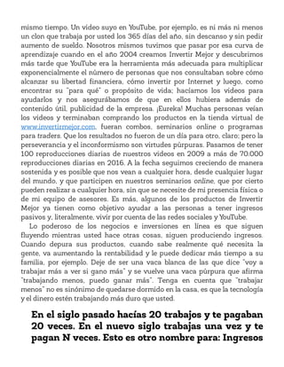 mismo tiempo. Un video suyo en YouTube, por ejemplo, es ni más ni menos
un clon que trabaja por usted los 365 días del año, sin descanso y sin pedir
aumento de sueldo. Nosotros mismos tuvimos que pasar por esa curva de
aprendizaje cuando en el año 2004 creamos Invertir Mejor y descubrimos
más tarde que YouTube era la herramienta más adecuada para multiplicar
exponencialmente el número de personas que nos consultaban sobre cómo
alcanzar su libertad financiera, cómo invertir por Internet y luego, como
encontrar su “para qué” o propósito de vida; hacíamos los videos para
ayudarlos y nos asegurábamos de que en ellos hubiera además de
contenido útil, publicidad de la empresa. ¡Eureka! Muchas personas veían
los videos y terminaban comprando los productos en la tienda virtual de
www.invertirmejor.com, fueran combos, seminarios online o programas
para traders. Que los resultados no fueron de un día para otro, claro; pero la
perseverancia y el inconformismo son virtudes púrpuras. Pasamos de tener
100 reproducciones diarias de nuestros videos en 2009 a más de 70.000
reproducciones diarias en 2016. A la fecha seguimos creciendo de manera
sostenida y es posible que nos vean a cualquier hora, desde cualquier lugar
del mundo, y que participen en nuestros seminarios online, que por cierto
pueden realizar a cualquier hora, sin que se necesite de mi presencia física o
de mi equipo de asesores. Es más, algunos de los productos de Invertir
Mejor ya tienen como objetivo ayudar a las personas a tener ingresos
pasivos y, literalmente, vivir por cuenta de las redes sociales y YouTube.
Lo poderoso de los negocios e inversiones en línea es que siguen
fluyendo mientras usted hace otras cosas, siguen produciendo ingresos.
Cuando depura sus productos, cuando sabe realmente qué necesita la
gente, va aumentando la rentabilidad y le puede dedicar más tiempo a su
familia, por ejemplo. Deje de ser una vaca blanca de las que dice “voy a
trabajar más a ver si gano más” y se vuelve una vaca púrpura que afirma
“trabajando menos, puedo ganar más”. Tenga en cuenta que “trabajar
menos” no es sinónimo de quedarse dormido en la casa, es que la tecnología
y el dinero estén trabajando más duro que usted.
En el siglo pasado hacías 20 trabajos y te pagaban
20 veces. En el nuevo siglo trabajas una vez y te
pagan N veces. Esto es otro nombre para: Ingresos
 