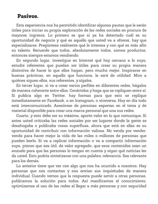 Pasivos.
Esta experiencia nos ha permitido identificar algunas pautas que le serán
útiles para iniciar su propia exploración de las redes sociales en procura de
mayores ingresos. Lo primero es que si ya ha detectado cuál es su
oportunidad de negocio y qué es aquello que usted va a ofrecer, hay que
especializarse. Pregúntese realmente qué le interesa y con qué es más afín
su talento. Recuerde que todos, absolutamente todos, somos productos,
entonces siempre estamos vendiendo.
En segundo lugar, investigue en Internet qué hay cercano a lo suyo,
estudie referentes que puedan ser útiles para crear su propia manera
distintiva de hacer lo que ellos hagan, pero mucho mejor. Inspirarse en
buenas prácticas, en aquello que funciona, le será de utilidad. Mire a
quiénes siguen ellos, sus referentes, y sígalos.
En tercer lugar, si va a crear varios perfiles en diferentes redes, hágalos
de manera coherente entre ellos. Conéctelos y haga que se repliquen entre sí.
Si publica algo en Twitter, hay formas para que esto se replique
inmediatamente en Facebook, o en Instagram, o viceversa. Hoy en día todo
está intercomunicado. Asesórese de personas expertas en el tema y de
material disponible para crear una marca personal que una sus redes.
Cuarto, y esto debe ser su máxima, aporte valor en lo que comunique. Si
antes usted criticaba las redes sociales por ser lugares donde la gente se
desahogaba o publicaba cosas superfluas, ahora que está en ellas es su
oportunidad de contribuir con información valiosa. No venda por vender;
venda para hacer mejor la vida de las miles o millones de personas que
pueden leerlo. Si va a replicar información o va a compartir información
suya, piense que sea útil, de valor agregado, que esos contenidos sean un
anzuelo para que las personas lo tengan en cuenta y oigan qué noticias les
da usted. Esto podría sintetizarse con una palabra: relevancia. Sea relevante
para los demás.
Lo anterior tiene que ver con algo que nos ha ocurrido a nosotros. Hay
personas que nos contactan y nos envían sus inquietudes de manera
individual. Cuando vemos que la respuesta puede servir a otras personas,
publicamos la solución para todos. Así masificamos el conocimiento,
optimizamos el uso de las redes al llegar a más personas y con seguridad
 