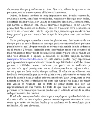 ahorramos tiempo y esfuerzos a otras. Que sus videos le ayuden a las
personas, eso se lo recompensa el Universo con creces.
Quinto, la forma también es muy importante aquí. Brindar contenido,
ayudar a la gente, satisfacer necesidades, mediante videos que sean ágiles,
de notoria calidad visual, con un alto componente emocional, contundentes,
que llamen la atención con títulos altamente sugestivos, es un objetivo
primordial. No es solo ser; es también parecer. Y no es un tema de dinero, es
un tema de recursividad, talento, ingenio. Hay personas que me dicen “no
tengo plata”, y yo les contesto: “no es que le falte plata, sino que no tiene
ideas”.
Claro que hay que aprender a usar las plataformas. Eso necesita de un
tiempo, pero ya están diseñadas para que prácticamente cualquier persona
pueda hacerlo. YouTube por ejemplo, es considerada quizás la más poderosa
en el mundo y brinda tutoriales para aprovechar todos sus recursos al
máximo. Hemos desarrollado para nuestros socios y para todo el mundo un
sitio web dedicado a apoyar la creación de canales propios, llamado
www.ganardineroconvideos.com. En este damos pautas muy específicas
para aprovechar las ganancias derivadas de la publicidad en YouTube, cómo
generar credibilidad, crear confianza por parte de la audiencia y
aprovecharla, igual que algunas pautas técnicas para hacer mejores videos,
cortos y que no lleve mucho tiempo realizar. El valor de un video es que
facilita la comprensión por parte de quien lo ve y exige menor esfuerzo de
parte de quien lo hace. Muchas personas me dicen: “Juan Diego, pero es que
necesito de muchas reproducciones para que Google me pague por tener
mis videos en YouTube”. No se trata de ganar dinero solo con las
reproducciones de sus videos. Se trata de que tras ver sus videos, las
personas terminen comprando sus productos en la tienda virtual de su sitio
web porque usted los cautivó.
El valor de un emprendedor, de una persona púrpura, que ha decidido ser
rica en su vida, es que si quiere generar nuevos ingresos, se atreve a hacer
cosas que antes no hubiera hecho y se apalanca en la tecnología para
realizarlas. Allí está el secreto.
 