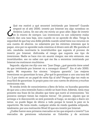 ¿
Qué me motivó y qué encontré invirtiendo por Internet? Cuando
empecé en el año 2000, invertir por Internet era algo novedoso en
América Latina. En ese año me movía un gran afán: dejar de invertir
en lo mismo de siempre. Las inversiones no son solamente malas
cuando dan una tasa baja, sino cuando no se aprende de ellas. Tenga la
seguridad de que hay una doble pérdida cuando usted tiene sus recursos en
una cuenta de ahorros, no solamente por los mínimos intereses que le
pagan, sino por no aprender nada mientras el dinero está allí. Me gustaba el
reto, resultaba cautivante la incertidumbre que suponía el proceso de
invertir por Internet, disfrutaba el riesgo que suponía ese tipo de
inversiones. Nadie se hace rico sin asumir riesgos; ese reto entonces, esa
incertidumbre, ese no saber con qué me iba a encontrar invirtiendo por
Internet me motivaron muchísimo.
Segundo, alguien me dijo una vez: “Juan Diego, ¿qué garantía tiene usted
de que invirtiendo por Internet va a conseguir dinero?”. Era el año 2000,
repito. Mi respuesta fue sincera: “ninguna garantía”. Las mejores
inversiones no garantizan la tasa. ¿Por qué le garantizan a uno una tasa del
2 o 3 por ciento en un papel de renta fija al año? Porque algo tan malo es
muy fácil de garantizar; lo propio pasa con una cuenta de ahorros y muchas
inversiones más.
Yo estaba ávido de conocimientos y lleno de bríos; no buscaba garantías
de que una u otra inversión fuera a rendir un buen fruto. Además, tenía muy
presente esa frase de los abuelos que tiene que nutrir al inversionista: “los
pioneros siempre tienen las mejores tierras”. Un pionero, alguien que se
arriesga a lo desconocido se está poniendo al fuego, se esculpe a diario sin
temor, no puede llegar de último a todo porque le tocará lo peor en la
repartición. No tenía miedo, cualquier atisbo de miedo quedaba eclipsado,
totalmente, por una motivación Nivel 10 que era invertir por Internet.
¿Cuáles fueron esos primeros mercados en los que empecé a invertir? Los
mercados de pensiones voluntarias en Colombia y de acciones
 