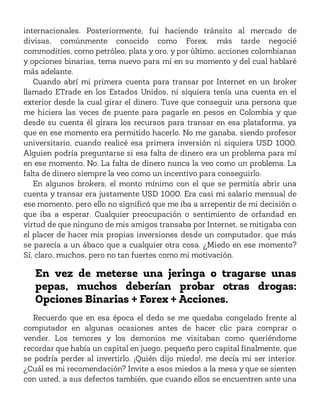 internacionales. Posteriormente, fui haciendo tránsito al mercado de
divisas, comúnmente conocido como Forex, más tarde negocié
commodities, como petróleo, plata y oro, y por último, acciones colombianas
y opciones binarias, tema nuevo para mí en su momento y del cual hablaré
más adelante.
Cuando abrí mi primera cuenta para transar por Internet en un broker
llamado ETrade en los Estados Unidos, ni siquiera tenía una cuenta en el
exterior desde la cual girar el dinero. Tuve que conseguir una persona que
me hiciera las veces de puente para pagarle en pesos en Colombia y que
desde su cuenta él girara los recursos para transar en esa plataforma, ya
que en ese momento era permitido hacerlo. No me ganaba, siendo profesor
universitario, cuando realicé esa primera inversión ni siquiera USD 1000.
Alguien podría preguntarse si esa falta de dinero era un problema para mí
en ese momento. No. La falta de dinero nunca la veo como un problema. La
falta de dinero siempre la veo como un incentivo para conseguirlo.
En algunos brokers, el monto mínimo con el que se permitía abrir una
cuenta y transar era justamente USD 1000. Era casi mi salario mensual de
ese momento, pero ello no significó que me iba a arrepentir de mi decisión o
que iba a esperar. Cualquier preocupación o sentimiento de orfandad en
virtud de que ninguno de mis amigos transaba por Internet, se mitigaba con
el placer de hacer mis propias inversiones desde un computador, que más
se parecía a un ábaco que a cualquier otra cosa. ¿Miedo en ese momento?
Sí, claro, muchos, pero no tan fuertes como mi motivación.
En vez de meterse una jeringa o tragarse unas
pepas, muchos deberían probar otras drogas:
Opciones Binarias + Forex + Acciones.
Recuerdo que en esa época el dedo se me quedaba congelado frente al
computador en algunas ocasiones antes de hacer clic para comprar o
vender. Los temores y los demonios me visitaban como queriéndome
recordar que había un capital en juego, pequeño pero capital finalmente, que
se podría perder al invertirlo. ¡Quién dijo miedo!, me decía mi ser interior.
¿Cuál es mi recomendación? Invite a esos miedos a la mesa y que se sienten
con usted, a sus defectos también, que cuando ellos se encuentren ante una
 