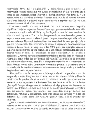 motivación Nivel 10, se agacharán y desvanecerán por completo. La
motivación estaba clarísima: yo quería convertirme en un referente en el
tema de las inversiones por Internet. Si tienen motivaciones nivel 6, 7 u 8
harán parte del universo de vacas blancas que inunda el planeta y verán
cómo sus defectos y miedos, tapan sus sueños e impiden sus logros. Con
una motivación Nivel 10 no pasa eso.
Uno cree cuando empieza a invertir por Internet que más negocios
significan mejores negocios. Les confieso algo: yo veía señales de inversión
en ese computador todo el día y hoy he llegado a concluir que muchas de
ellas me las imaginaba. Eran tantas las ganas de transar, tanta las ganas de
experimentar que se sentía dar clic para comprar o vender, que veía señales
que no existían. Ese espíritu frenético, esa ansiedad, llevaba por ejemplo a
que yo hiciera cosas tan inverosímiles como la siguiente: cuando migré al
mercado Forex hacía un negocio a las 9:00 p.m. por ejemplo; vamos a
suponer que compraba el par euro/dólar y apagaba el computador, me iba a
dormir tarde y antes de quedarme dormido empezaban las dudas a
atacarme. “¿Por qué compraste el par euro/dólar si Europa está en recesión y
Alemania tiene todos los problemas del mundo?”. Me trataba de contener
sin éxito y me levantaba, prendía el computador y cerraba la operación, es
decir, vendía lo que había comprado, lo cual me permitiría pasar una noche
tranquila, sin la zozobra de tener una operación en riesgo, de la que dudaba.
Regresaba a la cama y me dormía.
Al otro día antes de desayunar volvía a prender el computador y ocurría
lo que debe estar imaginando en este momento: el euro había subido de
precio, con lo que habría ganado de no haber cerrado la operación; en ese
instante no me soportaba a mí mismo. Eso, por fortuna, no lo volví a hacer.
¿Por qué? Porque si algo pule al individuo, si algo pule al ser humano, es
invertir por Internet. No solamente es un curso de geografía que lo invita a
conocer muchos países del mundo, sus monedas, sus productos, sus
gobiernos, noticias y economías, sino que todas las virtudes y todos los
defectos que tenga como ser humano quedan expuestos al invertir por
Internet.
¿Por qué se va cambiando ese modo de actuar, ya de por sí inverosímil?
Porque usted va cambiando su personalidad como trader. ¿Qué significa
esto en buen romance? Que va teniendo experiencia, se va puliendo más, se
 