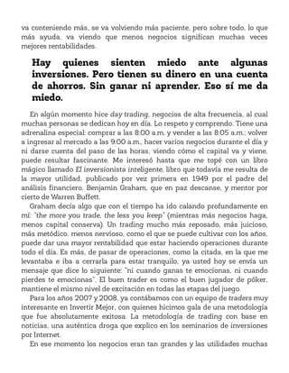 va conteniendo más, se va volviendo más paciente, pero sobre todo, lo que
más ayuda, va viendo que menos negocios significan muchas veces
mejores rentabilidades.
Hay quienes sienten miedo ante algunas
inversiones. Pero tienen su dinero en una cuenta
de ahorros. Sin ganar ni aprender. Eso sí me da
miedo.
En algún momento hice day trading, negocios de alta frecuencia, al cual
muchas personas se dedican hoy en día. Lo respeto y comprendo. Tiene una
adrenalina especial: comprar a las 8:00 a.m. y vender a las 8:05 a.m.; volver
a ingresar al mercado a las 9:00 a.m., hacer varios negocios durante el día y
ni darse cuenta del paso de las horas, viendo cómo el capital va y viene,
puede resultar fascinante. Me interesó hasta que me topé con un libro
mágico llamado El inversionista inteligente, libro que todavía me resulta de
la mayor utilidad, publicado por vez primera en 1949 por el padre del
análisis financiero, Benjamin Graham, que en paz descanse, y mentor por
cierto de Warren Buffett.
Graham decía algo que con el tiempo ha ido calando profundamente en
mí: “the more you trade, the less you keep” (mientras más negocios haga,
menos capital conserva). Un trading mucho más reposado, más juicioso,
más metódico, menos nervioso, como el que se puede cultivar con los años,
puede dar una mayor rentabilidad que estar haciendo operaciones durante
todo el día. Es más, de pasar de operaciones, como la citada, en la que me
levantaba e iba a cerrarla para estar tranquilo, ya usted hoy se envía un
mensaje que dice lo siguiente: “ni cuando ganas te emocionas, ni cuando
pierdes te emocionas”. El buen trader es como el buen jugador de póker,
mantiene el mismo nivel de excitación en todas las etapas del juego.
Para los años 2007 y 2008, ya contábamos con un equipo de traders muy
interesante en Invertir Mejor, con quienes hicimos gala de una metodología
que fue absolutamente exitosa. La metodología de trading con base en
noticias, una auténtica droga que explico en los seminarios de inversiones
por Internet.
En ese momento los negocios eran tan grandes y las utilidades muchas
 