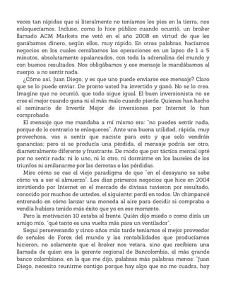 veces tan rápidas que si literalmente no teníamos los pies en la tierra, nos
enloquecíamos. Incluso, como lo hice público cuando ocurrió, un broker
llamado ACM Markets me vetó en el año 2008 en virtud de que les
ganábamos dinero, según ellos, muy rápido. En otras palabras, hacíamos
negocios en los cuales cerrábamos las operaciones en un lapso de 1 a 5
minutos, absolutamente apalancados, con toda la adrenalina del mundo y
con buenos resultados. Nos obligábamos y ese mensaje le mandábamos al
cuerpo, a no sentir nada.
¿Cómo así, Juan Diego, y es que uno puede enviarse ese mensaje? Claro
que se lo puede enviar. De pronto usted ha invertido y ganó. No se lo crea.
Imagine que no ocurrió, que todo sigue igual. El buen inversionista no se
cree el mejor cuando gana ni el más malo cuando pierde. Quienes han hecho
el seminario de Invertir Mejor de inversiones por Internet lo han
comprobado.
El mensaje que me mandaba a mí mismo era: “no puedes sentir nada,
porque de lo contrario te enloqueces”. Ante una buena utilidad, rápida, muy
provechosa, vas a sentir que naciste para esto y que solo vendrán
ganancias; pero si se producía una pérdida, el mensaje podría ser otro,
diametralmente diferente y frustrante. De modo que por táctica mental opté
por no sentir nada: ni lo uno, ni lo otro, ni dormirme en los laureles de los
triunfos ni amilanarme por las derrotas o las pérdidas.
Mire cómo se cae el viejo paradigma de que “en el desayuno se sabe
cómo va a ser el almuerzo”. Los diez primeros negocios que hice en 2004
invirtiendo por Internet en el mercado de divisas tuvieron por resultado,
conocido por muchos de ustedes, el siguiente: perdí en todos. Un chimpancé
entrenado en cómo lanzar una moneda al aire para decidir si compraba o
vendía hubiera tenido más éxito que yo en ese momento.
Pero la motivación 10 estaba al frente. Quién dijo miedo o como diría un
amigo mío, “qué tanto es una vuelta más para un ventilador”.
Seguí perseverando y cinco años más tarde teníamos el mejor proveedor
de señales de Forex del mundo y las rentabilidades que producíamos
hicieron, no solamente que el broker nos vetara, sino que recibiera una
llamada de quien era la gerente regional de Bancolombia, el más grande
banco colombiano, en la que me dijo, palabras más palabras menos: “Juan
Diego, necesito reunirme contigo porque hay algo que no me cuadra, hay
 
