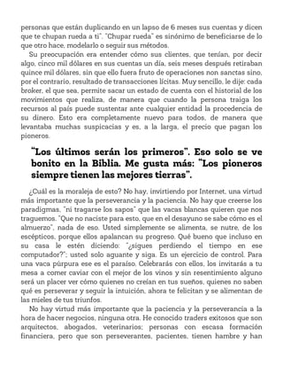 personas que están duplicando en un lapso de 6 meses sus cuentas y dicen
que te chupan rueda a ti”. “Chupar rueda” es sinónimo de beneficiarse de lo
que otro hace, modelarlo o seguir sus métodos.
Su preocupación era entender cómo sus clientes, que tenían, por decir
algo, cinco mil dólares en sus cuentas un día, seis meses después retiraban
quince mil dólares, sin que ello fuera fruto de operaciones non sanctas sino,
por el contrario, resultado de transacciones lícitas. Muy sencillo, le dije: cada
broker, el que sea, permite sacar un estado de cuenta con el historial de los
movimientos que realiza, de manera que cuando la persona traiga los
recursos al país puede sustentar ante cualquier entidad la procedencia de
su dinero. Esto era completamente nuevo para todos, de manera que
levantaba muchas suspicacias y es, a la larga, el precio que pagan los
pioneros.
“Los últimos serán los primeros”. Eso solo se ve
bonito en la Biblia. Me gusta más: “Los pioneros
siempre tienen las mejores tierras”.
¿Cuál es la moraleja de esto? No hay, invirtiendo por Internet, una virtud
más importante que la perseverancia y la paciencia. No hay que creerse los
paradigmas, “ni tragarse los sapos” que las vacas blancas quieren que nos
traguemos. “Que no naciste para esto, que en el desayuno se sabe cómo es el
almuerzo”, nada de eso. Usted simplemente se alimenta, se nutre, de los
escépticos, porque ellos apalancan su progreso. Qué bueno que incluso en
su casa le estén diciendo: “¿sigues perdiendo el tiempo en ese
computador?”; usted solo aguante y siga. Es un ejercicio de control. Para
una vaca púrpura ese es el paraíso. Celebrarás con ellos, los invitarás a tu
mesa a comer caviar con el mejor de los vinos y sin resentimiento alguno
será un placer ver cómo quienes no creían en tus sueños, quienes no saben
qué es perseverar y seguir la intuición, ahora te felicitan y se alimentan de
las mieles de tus triunfos.
No hay virtud más importante que la paciencia y la perseverancia a la
hora de hacer negocios, ninguna otra. He conocido traders exitosos que son
arquitectos, abogados, veterinarios; personas con escasa formación
financiera, pero que son perseverantes, pacientes, tienen hambre y han
 