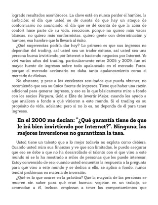 logrado resultados asombrosos. La clave está en nunca perder el hambre, la
ambición; el día que usted se dé cuenta de que hay un ataque de
conformismo no anunciado, el día que se dé cuenta de que la zona de
confort hace parte de su vida, reaccione, porque no quiero más vacas
blancas, no quiero más conformistas, quiero gente con determinación y
hambre, esa hambre que lo llevará al éxito.
¿Qué sugerencias podría dar hoy? Lo primero es que sus ingresos no
dependan del trading, así usted sea un trader exitoso, así usted sea una
persona buena invirtiendo por Internet o haciendo negocios por Internet. Yo
viví varios años del trading, particularmente entre 2005 y 2009, fue mi
mayor fuente de ingresos sobre todo apalancado en el mercado Forex,
porque el mercado accionario no daba tanto apalancamiento como el
mercado de divisas.
No obstante, y pese a los excelentes resultados que pueda obtener, no
recomiendo que sea su única fuente de ingresos. Tiene que haber una razón
adicional para generar ingresos, y eso es lo que básicamente miro a fondo
con los socios Púrpura, Gold o Élite de Invertir Mejor, cuando les ayudo a
que analicen a fondo a qué vinieron a este mundo. Si el trading es su
propósito de vida, adelante; pero si no lo es, no dependa de él para tener
ingresos.
En el 2000 me decían: “¿Qué garantía tiene de que
le irá bien invirtiendo por Internet?”. Ninguna; las
mejores inversiones no garantizan la tasa.
Usted tiene un talento que a lo mejor todavía no explota como debiera.
Cuando usted mira sus finanzas y ve que son limitadas, le puedo asegurar
que eso se debe a que no ha desarrollado el talento con el que vino a este
mundo ni se lo ha mostrado a miles de personas que les puede interesar.
Estoy convencido de eso: cuando usted encuentra la respuesta a la pregunta
para qué vino a este mundo y se dedica a ello, se aplica a fondo, nunca
tendrá problemas en materia de inversión.
¿Qué es lo que ocurre en la práctica? Que la mayoría de las personas se
mueren sin saber para qué eran buenas: vegetan en un trabajo, se
acomodan a él, incluso, empiezan a tener los comportamientos que
 