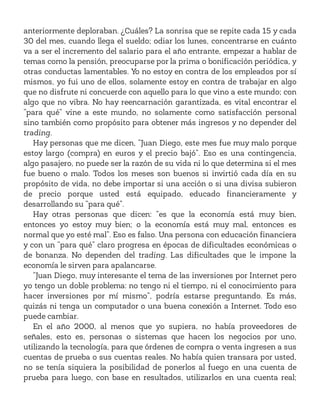 anteriormente deploraban. ¿Cuáles? La sonrisa que se repite cada 15 y cada
30 del mes, cuando llega el sueldo; odiar los lunes, concentrarse en cuánto
va a ser el incremento del salario para el año entrante, empezar a hablar de
temas como la pensión, preocuparse por la prima o bonificación periódica, y
otras conductas lamentables. Yo no estoy en contra de los empleados por sí
mismos, yo fui uno de ellos, solamente estoy en contra de trabajar en algo
que no disfrute ni concuerde con aquello para lo que vino a este mundo; con
algo que no vibra. No hay reencarnación garantizada, es vital encontrar el
“para qué” vine a este mundo, no solamente como satisfacción personal
sino también como propósito para obtener más ingresos y no depender del
trading.
Hay personas que me dicen, “Juan Diego, este mes fue muy malo porque
estoy largo (compra) en euros y el precio bajó”. Eso es una contingencia,
algo pasajero, no puede ser la razón de su vida ni lo que determina si el mes
fue bueno o malo. Todos los meses son buenos si invirtió cada día en su
propósito de vida, no debe importar si una acción o si una divisa subieron
de precio porque usted está equipado, educado financieramente y
desarrollando su “para qué”.
Hay otras personas que dicen: “es que la economía está muy bien,
entonces yo estoy muy bien; o la economía está muy mal, entonces es
normal que yo esté mal”. Eso es falso. Una persona con educación financiera
y con un “para qué” claro progresa en épocas de dificultades económicas o
de bonanza. No dependen del trading. Las dificultades que le impone la
economía le sirven para apalancarse.
“Juan Diego, muy interesante el tema de las inversiones por Internet pero
yo tengo un doble problema: no tengo ni el tiempo, ni el conocimiento para
hacer inversiones por mí mismo”, podría estarse preguntando. Es más,
quizás ni tenga un computador o una buena conexión a Internet. Todo eso
puede cambiar.
En el año 2000, al menos que yo supiera, no había proveedores de
señales, esto es, personas o sistemas que hacen los negocios por uno,
utilizando la tecnología, para que órdenes de compra o venta ingresen a sus
cuentas de prueba o sus cuentas reales. No había quien transara por usted,
no se tenía siquiera la posibilidad de ponerlos al fuego en una cuenta de
prueba para luego, con base en resultados, utilizarlos en una cuenta real;
 
