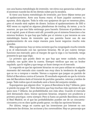 con una buena metodología de inversión, ver cómo sus ganancias suben por
el ascensor cuando las de los demás suben por la escalera.
Si tiene una buena metodología de inversión, por favor déjese tentar por
el apalancamiento. Ante una buena mano, el buen jugador aumenta su
apuesta, diría alguien. Toda la vida nos quejamos de que no tenemos plata,
pero el mundo está repleto de dinero. Incluso el apalancamiento de 300 o
400 veces su capital en algunas plataformas de trading, da temor, y no lo
usamos, ya que nos falta estómago para hacerlo. Entonces el problema no
es el capital, pues el dinero está allí, proveído por el sistema financiero a los
mismos brokers; lo que hay que hallar por sí mismo o por terceros es una
metodología buena de inversión que nos permita hacer uso de ese
apalancamiento de una mejor manera para hacer negocios mucho más
grandes.
Más sugerencias: hay un tema reciente que ha congregado mucho interés
y es el relacionado con las opciones binarias. No sé por cuánto tiempo
funcione ese mercado; pero al margen de que lo siga o no haciendo, tenga
presente lo que aquí digo.
Lo primero que puedo decir es que hay que tener cuidado, mucho
cuidado, con quién abre la cuenta. Siempre verificar que sea un broker
regulado, que lo vigilen y que tenga un buen tiempo en el mercado.
Lo segundo es que las opciones binarias no son para utilizar en cualquier
momento del mercado sino cuando sea muy clara la tendencia de aquello
que se va a comprar o vender. Vamos a suponer que juegan un partido de
fútbol el Barcelona contra el Levante. El resultado esperado es que la victoria
sea del Barcelona dado el historial de partidos ganados, nómina y estilos de
juego. Todo indica que el resultado será a favor del conjunto catalán.
Supongamos que alguien dice: “si gana el Barcelona le doy 7 dólares, pero
si pierde me paga 10”. Está clarísimo que hay muchas más opciones de que
gane esos 7 dólares, las probabilidades son más altas. Cuando el mercado
esté demasiado claro, transe opciones binarias, empiece con prudencia y
primero practique, como siempre. Pero si fuera un partido Barcelona contra
el Real Madrid, en el que las probabilidades pueden ser de un cincuenta-
cincuenta y no es claro quién pueda ganar, no elija las opciones binarias.
Por último, tenga en cuenta que las inversiones por Internet no son
solamente las divisas, las acciones y los commodities. Hay un personaje que
 