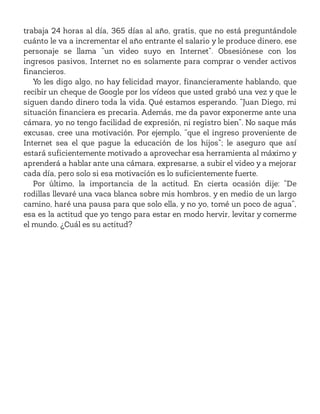 trabaja 24 horas al día, 365 días al año, gratis, que no está preguntándole
cuánto le va a incrementar el año entrante el salario y le produce dinero, ese
personaje se llama “un video suyo en Internet”. Obsesiónese con los
ingresos pasivos, Internet no es solamente para comprar o vender activos
financieros.
Yo les digo algo, no hay felicidad mayor, financieramente hablando, que
recibir un cheque de Google por los vídeos que usted grabó una vez y que le
siguen dando dinero toda la vida. Qué estamos esperando. “Juan Diego, mi
situación financiera es precaria. Además, me da pavor exponerme ante una
cámara, yo no tengo facilidad de expresión, ni registro bien”. No saque más
excusas, cree una motivación. Por ejemplo, “que el ingreso proveniente de
Internet sea el que pague la educación de los hijos”; le aseguro que así
estará suficientemente motivado a aprovechar esa herramienta al máximo y
aprenderá a hablar ante una cámara, expresarse, a subir el video y a mejorar
cada día, pero solo si esa motivación es lo suficientemente fuerte.
Por último, la importancia de la actitud. En cierta ocasión dije: “De
rodillas llevaré una vaca blanca sobre mis hombros, y en medio de un largo
camino, haré una pausa para que solo ella, y no yo, tomé un poco de agua”,
esa es la actitud que yo tengo para estar en modo hervir, levitar y comerme
el mundo. ¿Cuál es su actitud?
 