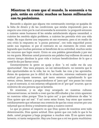 Mientras tú crees que el mundo, la economía o tu
país, están en crisis; muchos se hacen millonarios
con tu pesimismo.
Recuerdo a alguien que alguna vez conversando conmigo se quejaba de
la falta de dinero y de las condiciones que estaba imponiendo para su
negocio una crisis por la cual atravesaba la economía. Le pregunté entonces
a cuántos seres humanos él les estaba satisfaciendo alguna necesidad, a
cuántos les resolvía algún problema, a cuántos les permitía vivir una vida
mejor. No supo darme una respuesta en ese momento, pero si en medio de
una crisis la respuesta es “a pocas personas”, con toda seguridad pocos
serán sus ingresos; si por el contrario en un momento de crisis está
logrando que muchas personas se beneficien de su actividad, muchos serán
los recursos que logre reunir. Crisis es una palabra generalizada y por eso
no me gusta. Mientras usted pronuncia esa palabra hay millones de seres al
mismo tiempo dándose la gran vida e incluso beneficiándose de lo que a
usted le dio por llamar crisis.
Constantemente la gente se queja y dice: “a mí nadie me da una
oportunidad”. Una vaca púrpura, un ser extraordinario, no necesita que le
den oportunidades en la vida; las ve, las huele, las crea y las aprovecha.
Antes de quejarnos por lo difícil de la situación, miremos realmente qué
actitud pro-riqueza tenemos, qué tanto estamos capitalizando lo que
vemos, oímos, leemos y preguntándonos el “para qué” nos pasan las cosas
o, por el contrario, si nos estamos refugiando en el “por qué” ocurren, que es
sinónimo de una persona que se lamenta.
En ocasiones, y es algo muy arraigado en nuestras culturas
latinoamericanas, se tiende a creer que las dificultades y las crisis aparecen
en nuestras vidas porque “Dios lo quiso así” y que saldremos de ellas “si
Dios quiere que así sea”. Y así como estas frases, hay otras que usamos
cotidianamente que refuerzan esa creencia de que las cosas ocurren por una
voluntad que es divina y totalmente ajena a nuestro control.
Lo que yo pienso al respecto es que Dios quiere de nosotros ante todo
determinación, Dios quiere actitud, Dios quiere que con todo lo que le ha
dado, usted progrese y haga progresar a muchos más. Él no quiere tanto
lamento, ni tanta resignación. Hay una frase que a mí me gusta muchísimo:
 