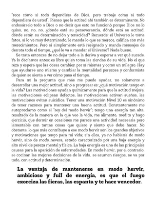“rece como si todo dependiera de Dios, pero trabaje como si todo
dependiera de usted”. Pienso que la actitud ahí también es determinante. No
endosárselo todo a Dios o no decir que esto no funcionó porque Dios no lo
quiso, no, no, no, ¿dónde está su perseverancia, dónde está su actitud,
dónde están su determinación y tenacidad? Recuerde: el Universo le toma
fotos, si lo ve muy determinado, le manda lo que se merece, califica con más
merecimientos. Pero si simplemente está resignado y manda mensajes de
derrota todo el tiempo, ¿qué le va a mandar el Universo? Nada bueno.
Se trata entonces de no dejar todo a la deriva y esperar a ver qué sucede.
Ya lo decíamos antes: es libre quien toma las riendas de su vida. No el que
reza y espera que las cosas cambien por sí mismas y como un milagro. Hay
que ayudarse uno mismo y cambiar la mentalidad perezosa y conformista
de quien se sienta a ver cómo pasa el tiempo.
Para mí la pregunta que más me puede ayudar, no solamente a
desarrollar una mejor actitud, sino a progresar es: ¿qué motivación tengo en
la vida? Las motivaciones ayudan químicamente para que la actitud mejore,
las motivaciones eclipsan defectos, las motivaciones activan sueños, las
motivaciones evitan suicidios. Tener una motivación Nivel 10 es sinónimo
de tener razones para mantener una buena actitud. Constantemente me
autoproclamo como el “rey del modo hervir”; tengo una energía tan alta,
resultado de la manera en la que veo la vida, me alimento, medito y hago
ejercicio, que dormir en ocasiones me parece una actividad necesaria pero
lamentable con tantas cosas que quiero y siento que debo hacer. No
obstante, lo que más contribuye a ese modo hervir son los grandes objetivos
y motivaciones que tengo para mi vida; sin ellos, ya no hablaría de modo
hervir, sino de modo nevera, estado caracterizado por una baja energía y
alto nivel de pereza mental y física. La baja energía es una de las principales
causas para la aparición de enfermedades. En modo hervir, por el contrario,
se cocinan las mejores decisiones de la vida, se asumen riesgos, se va por
todo, con actitud y determinación.
La ventaja de mantenerse en modo hervir,
ambicioso y full de energía, es que el fuego
exorciza las fieras, las espanta y te hace vencedor.
 