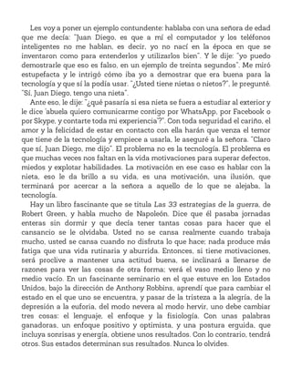 Les voy a poner un ejemplo contundente: hablaba con una señora de edad
que me decía: “Juan Diego, es que a mí el computador y los teléfonos
inteligentes no me hablan, es decir, yo no nací en la época en que se
inventaron como para entenderlos y utilizarlos bien”. Y le dije: “yo puedo
demostrarle que eso es falso, en un ejemplo de treinta segundos”. Me miró
estupefacta y le intrigó cómo iba yo a demostrar que era buena para la
tecnología y que sí la podía usar. “¿Usted tiene nietas o nietos?”, le pregunté.
“Sí, Juan Diego, tengo una nieta”.
Ante eso, le dije: “¿qué pasaría si esa nieta se fuera a estudiar al exterior y
le dice ‘abuela quiero comunicarme contigo por WhatsApp, por Facebook o
por Skype, y contarte toda mi experiencia’?”. Con toda seguridad el cariño, el
amor y la felicidad de estar en contacto con ella harán que venza el temor
que tiene de la tecnología y empiece a usarla, le aseguré a la señora. “Claro
que sí, Juan Diego, me dijo”. El problema no es la tecnología. El problema es
que muchas veces nos faltan en la vida motivaciones para superar defectos,
miedos y explotar habilidades. La motivación en ese caso es hablar con la
nieta, eso le da brillo a su vida, es una motivación, una ilusión, que
terminará por acercar a la señora a aquello de lo que se alejaba, la
tecnología.
Hay un libro fascinante que se titula Las 33 estrategias de la guerra, de
Robert Green, y habla mucho de Napoleón. Dice que él pasaba jornadas
enteras sin dormir y que decía tener tantas cosas para hacer que el
cansancio se le olvidaba. Usted no se cansa realmente cuando trabaja
mucho, usted se cansa cuando no disfruta lo que hace; nada produce más
fatiga que una vida rutinaria y aburrida. Entonces, si tiene motivaciones,
será proclive a mantener una actitud buena, se inclinará a llenarse de
razones para ver las cosas de otra forma; verá el vaso medio lleno y no
medio vacío. En un fascinante seminario en el que estuve en los Estados
Unidos, bajo la dirección de Anthony Robbins, aprendí que para cambiar el
estado en el que uno se encuentra, y pasar de la tristeza a la alegría, de la
depresión a la euforia, del modo nevera al modo hervir, uno debe cambiar
tres cosas: el lenguaje, el enfoque y la fisiología. Con unas palabras
ganadoras, un enfoque positivo y optimista, y una postura erguida, que
incluya sonrisas y energía, obtiene unos resultados. Con lo contrario, tendrá
otros. Sus estados determinan sus resultados. Nunca lo olvides.
 