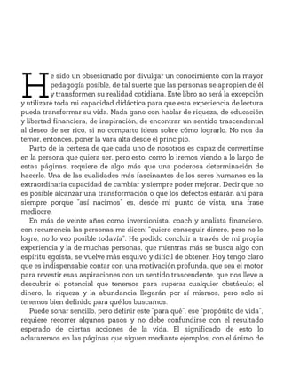 H
e sido un obsesionado por divulgar un conocimiento con la mayor
pedagogía posible, de tal suerte que las personas se apropien de él
y transformen su realidad cotidiana. Este libro no será la excepción
y utilizaré toda mi capacidad didáctica para que esta experiencia de lectura
pueda transformar su vida. Nada gano con hablar de riqueza, de educación
y libertad financiera, de inspiración, de encontrar un sentido trascendental
al deseo de ser rico, si no comparto ideas sobre cómo lograrlo. No nos da
temor, entonces, poner la vara alta desde el principio.
Parto de la certeza de que cada uno de nosotros es capaz de convertirse
en la persona que quiera ser, pero esto, como lo iremos viendo a lo largo de
estas páginas, requiere de algo más que una poderosa determinación de
hacerlo. Una de las cualidades más fascinantes de los seres humanos es la
extraordinaria capacidad de cambiar y siempre poder mejorar. Decir que no
es posible alcanzar una transformación o que los defectos estarán ahí para
siempre porque “así nacimos” es, desde mi punto de vista, una frase
mediocre.
En más de veinte años como inversionista, coach y analista financiero,
con recurrencia las personas me dicen: “quiero conseguir dinero, pero no lo
logro, no lo veo posible todavía”. He podido concluir a través de mi propia
experiencia y la de muchas personas, que mientras más se busca algo con
espíritu egoísta, se vuelve más esquivo y difícil de obtener. Hoy tengo claro
que es indispensable contar con una motivación profunda, que sea el motor
para revestir esas aspiraciones con un sentido trascendente, que nos lleve a
descubrir el potencial que tenemos para superar cualquier obstáculo; el
dinero, la riqueza y la abundancia llegarán por sí mismos, pero solo si
tenemos bien definido para qué los buscamos.
Puede sonar sencillo, pero definir este “para qué”, ese “propósito de vida”,
requiere recorrer algunos pasos y no debe confundirse con el resultado
esperado de ciertas acciones de la vida. El significado de esto lo
aclararemos en las páginas que siguen mediante ejemplos, con el ánimo de
 