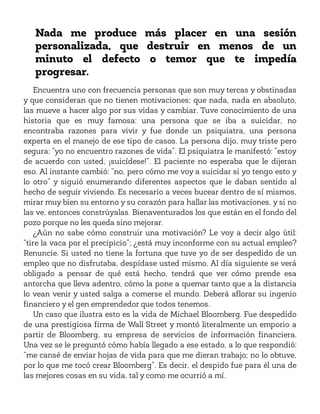 Nada me produce más placer en una sesión
personalizada, que destruir en menos de un
minuto el defecto o temor que te impedía
progresar.
Encuentra uno con frecuencia personas que son muy tercas y obstinadas
y que consideran que no tienen motivaciones; que nada, nada en absoluto,
las mueve a hacer algo por sus vidas y cambiar. Tuve conocimiento de una
historia que es muy famosa: una persona que se iba a suicidar, no
encontraba razones para vivir y fue donde un psiquiatra, una persona
experta en el manejo de ese tipo de casos. La persona dijo, muy triste pero
segura: “yo no encuentro razones de vida”. El psiquiatra le manifestó: “estoy
de acuerdo con usted, ¡suicídese!”. El paciente no esperaba que le dijeran
eso. Al instante cambió: “no, pero cómo me voy a suicidar si yo tengo esto y
lo otro” y siguió enumerando diferentes aspectos que le daban sentido al
hecho de seguir viviendo. Es necesario a veces bucear dentro de sí mismos,
mirar muy bien su entorno y su corazón para hallar las motivaciones, y si no
las ve, entonces constrúyalas. Bienaventurados los que están en el fondo del
pozo porque no les queda sino mejorar.
¿Aún no sabe cómo construir una motivación? Le voy a decir algo útil:
“tire la vaca por el precipicio”; ¿está muy inconforme con su actual empleo?
Renuncie. Si usted no tiene la fortuna que tuve yo de ser despedido de un
empleo que no disfrutaba, despídase usted mismo. Al día siguiente se verá
obligado a pensar de qué está hecho, tendrá que ver cómo prende esa
antorcha que lleva adentro, cómo la pone a quemar tanto que a la distancia
lo vean venir y usted salga a comerse el mundo. Deberá aflorar su ingenio
financiero y el gen emprendedor que todos tenemos.
Un caso que ilustra esto es la vida de Michael Bloomberg. Fue despedido
de una prestigiosa firma de Wall Street y montó literalmente un emporio a
partir de Bloomberg, su empresa de servicios de información financiera.
Una vez se le preguntó cómo había llegado a ese estado, a lo que respondió:
“me cansé de enviar hojas de vida para que me dieran trabajo; no lo obtuve,
por lo que me tocó crear Bloomberg”. Es decir, el despido fue para él una de
las mejores cosas en su vida, tal y como me ocurrió a mí.
 