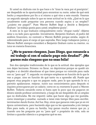 Si usted no disfruta con lo que hace o le “tiran la vaca por el precipicio”,
ser despedido es la oportunidad para encontrar su norte, saber de qué está
hecho y responderse por fin a sí mismo a qué vino a este mundo. Veamos
un segundo ejemplo sobre lo que es tener actitud en la vida. ¿Qué es lo que
usualmente suele preguntar una persona cuando aspira a un empleo?:
“¿cuánto me pagan?”. Pues Warren Buffett llegó a decirle a Benjamin
Graham: “yo trabajo gratis para usted, empléeme gratis”.
A esto es lo que traduzco coloquialmente como “chupar rueda”; déjeme
estar a su lado para aprender. Inicialmente, Benjamin Graham, el padre del
análisis financiero, no contrató a Warren Buffett porque estaba, según él,
sobrevalorado para el cargo al que aspiraba. Pero luego trabajaron juntos y
Warren Buffett siempre consideró a Benjamin Graham como su mentor, su
tutor en materia financiera.
“¿No te parece riesgoso, Juan Diego, que renuncie a
mi trabajo si con el salario pago mis deudas?”. ¡Me
parece más riesgoso que no seas feliz!
Son dos ejemplos tradicionales de lo que es la actitud; dos ejemplos que
nos dejan lecciones. Primera: no llorar, no deprimirse porque se quedó sin
empleo o si decidió abandonar el que tiene porque no coincide para nada
con su “para qué”. Y, segunda: no siempre emplearse en función de lo que le
van a pagar, sino en función de qué tanto va a aprender allí. Puede que
paguen muy poquito o que no paguen nada, pero lo que aprenda le va a
permitir apalancarse, mejorar, nutrir sus conocimientos para después ni
siquiera preocuparse por un salario, como en su momento le pasó a Warren
Buffett. Todavía recuerdo como si fuera ayer lo poco que me pagaron en
dinero siendo profesor universitario, y luego de ser despedido de un empleo
que no disfrutaba. No me importó; sabía que hacer algo que me gustaba,
como investigar y enseñar, sumado a tener más tiempo libre para escribir,
terminarían dando frutos. Así fue. Hoy, otros que ganaron más que yo en mi
época universitaria, pero haciendo algo que no les apasionaba y sin tiempo
libre para nada, ni para su familia, hoy ganan mucho menos que yo, y
cuando uno les pregunta por su “para qué” o propósito de vida, solo se
limitan a guardar silencio o a preguntar qué es eso.
 
