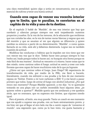 una clara mentalidad; quiero algo y actúo en consecuencia, eso es parte
esencial de cultivar y tener una buena actitud.
Cuando eres capaz de vencer esa vocecita interior
que te limita, que te paraliza, te conviertes en el
capitán de tu vida y amo de tu destino.
En el capítulo 2 hablé de “Matilde”, de esa voz interior que hay que
combatir y silenciar porque siempre nos está torpedeando nuestros
proyectos y sueños. Es la voz de los temores, de la educación que recibimos
que nos cortaba las alas, es la voz de tantas vacas blancas y negras que son
del montón y que se asustan al ver que alguien se diferencia y quiere
cambiar su entorno a partir de su determinación. “Matilde”, o como quiera
llamarla en su vida, está ahí y debemos desterrarla. Lograr eso es también
cuestión de actitud.
Modificar las conductas o hábitos que le impiden ser rico tiene que ver
con vencer esa voz que le dice: “Debes hacer esto porque siempre lo has
hecho así, hazlo porque todos lo hacen así, no busques otra forma porque es
más fácil de esa manera”. Actitud es vencerte a ti mismo, hacer cosas que te
den miedo, como caminar sobre el fuego; actitud es sentir y creer con toda
firmeza que eres capaz de hacer muchísimo más de lo que ya lograste.
¿Cómo así que caminar sobre el fuego, Juan Diego? Mi experiencia de
transformación de vida, por medio de la PNL, me llevó a hacerlo,
literalmente, cuando me enfrenté a esa prueba y la foto de ese momento
reposa en Twitter. Frente a mí tuve carbones a 800 °C y me lancé a pasar
primero que todos, luego de avivar el fuego con alcohol industrial. ¿Por qué
evoco ese momento? Porque Matilde apareció, y me dijo: “tú te quemaste
trotando en una playa con un carbón encendido hace algunos años, ¿te
quieres volver a quemar?”. Matilde quería que me amilanara y me quedara
atrás, que no avanzara, que no superara mis límites, que siguiera siendo
igual.
Pero el premio, el botín, era muy grande. Tenía un coach en ese momento
que me ayudó a superar esa prueba, con un buen entrenamiento previo, y
me hizo ver que al llegar al otro lado me iba a sentir capaz de “comerme el
mundo”, una expresión que, como ya lo han visto, me gusta bastante y
 