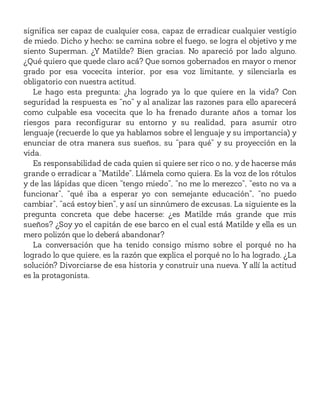 significa ser capaz de cualquier cosa, capaz de erradicar cualquier vestigio
de miedo. Dicho y hecho: se camina sobre el fuego, se logra el objetivo y me
siento Superman. ¿Y Matilde? Bien gracias. No apareció por lado alguno.
¿Qué quiero que quede claro acá? Que somos gobernados en mayor o menor
grado por esa vocecita interior, por esa voz limitante, y silenciarla es
obligatorio con nuestra actitud.
Le hago esta pregunta: ¿ha logrado ya lo que quiere en la vida? Con
seguridad la respuesta es “no” y al analizar las razones para ello aparecerá
como culpable esa vocecita que lo ha frenado durante años a tomar los
riesgos para reconfigurar su entorno y su realidad, para asumir otro
lenguaje (recuerde lo que ya hablamos sobre el lenguaje y su importancia) y
enunciar de otra manera sus sueños, su “para qué” y su proyección en la
vida.
Es responsabilidad de cada quien si quiere ser rico o no, y de hacerse más
grande o erradicar a “Matilde”. Llámela como quiera. Es la voz de los rótulos
y de las lápidas que dicen “tengo miedo”, “no me lo merezco”, “esto no va a
funcionar”, “qué iba a esperar yo con semejante educación”, “no puedo
cambiar”, “acá estoy bien”, y así un sinnúmero de excusas. La siguiente es la
pregunta concreta que debe hacerse: ¿es Matilde más grande que mis
sueños? ¿Soy yo el capitán de ese barco en el cual está Matilde y ella es un
mero polizón que lo deberá abandonar?
La conversación que ha tenido consigo mismo sobre el porqué no ha
logrado lo que quiere, es la razón que explica el porqué no lo ha logrado. ¿La
solución? Divorciarse de esa historia y construir una nueva. Y allí la actitud
es la protagonista.
 