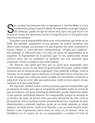 S
on muchas las personas que se aproximan a Invertir Mejor y a mis
conferencias porque tienen el deseo de emprender su propio negocio.
Sin embargo, puede ser que no tienen muy claro aún qué hacer o en
ocasiones tienen las ideas para iniciar su empresa pero no los pasos para
lograrlo y ser exitosos.
Considero que el emprendedor tiene unas características que están en su
ADN. Por ejemplo, usualmente es una persona de mucha iniciativa, con
ideas y gran energía; una persona a la que le gustan los retos, es proclive a
asumir riesgos y, como decimos coloquialmente, “echada para adelante”.
Sin embargo, la definición que a mí más me gusta de emprendedor es la
siguiente: el emprendedor es la persona que ve una oportunidad donde
muchos otros ven un problema; se apalanca con una situación para
emprender, monta un negocio y lo vuelve exitoso.
No obstante, hay gente que dice que no nació para emprender; pero
curiosamente, nunca se han dado la oportunidad de hacerlo. ¿Cómo saben
entonces que no nacieron para emprender? Han preferido trabajar, como la
mayoría, en un empleo que no disfrutan, en el que poco ven a su familia y en
el que les pagan mal, solo para poder cumplir con sus deudas y limitarse a
sobrevivir. Esa no es la vida que quiero para usted y estoy seguro de que
tampoco es la que usted desea.
Por supuesto, también habrá muchas personas que han emprendido, que
se lanzaron al ruedo, pero que se arrepienten de haberlo hecho en virtud de
que encontraron una gran cantidad de obstáculos que les impidieron lograr
lo que querían, prefiriendo desertar. Es comprensible, porque no siempre es
un camino de rosas. Ya hemos visto que estas decisiones de vida, como la
de querer ser ricos y cambiar nuestro presente financiero, requieren de gran
determinación y voluntad. Implican entrar en un modo especial, en modo
púrpura, en modo hervir, como lo he llamado, y eso no tiene marcha atrás.
Vamos a dar sugerencias sobre cómo no morir en el intento, cómo no
desfallecer en el camino de ser un emprendedor y cambiar el nivel de
 