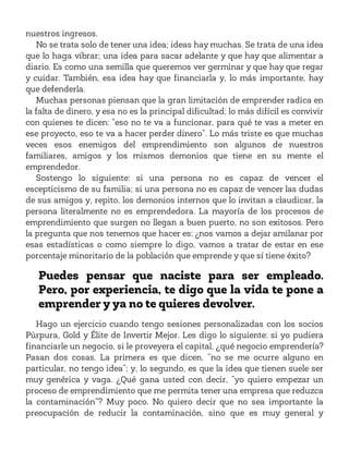 nuestros ingresos.
No se trata solo de tener una idea; ideas hay muchas. Se trata de una idea
que lo haga vibrar; una idea para sacar adelante y que hay que alimentar a
diario. Es como una semilla que queremos ver germinar y que hay que regar
y cuidar. También, esa idea hay que financiarla y, lo más importante, hay
que defenderla.
Muchas personas piensan que la gran limitación de emprender radica en
la falta de dinero, y esa no es la principal dificultad; lo más difícil es convivir
con quienes te dicen: “eso no te va a funcionar, para qué te vas a meter en
ese proyecto, eso te va a hacer perder dinero”. Lo más triste es que muchas
veces esos enemigos del emprendimiento son algunos de nuestros
familiares, amigos y los mismos demonios que tiene en su mente el
emprendedor.
Sostengo lo siguiente: si una persona no es capaz de vencer el
escepticismo de su familia; si una persona no es capaz de vencer las dudas
de sus amigos y, repito, los demonios internos que lo invitan a claudicar, la
persona literalmente no es emprendedora. La mayoría de los procesos de
emprendimiento que surgen no llegan a buen puerto, no son exitosos. Pero
la pregunta que nos tenemos que hacer es: ¿nos vamos a dejar amilanar por
esas estadísticas o como siempre lo digo, vamos a tratar de estar en ese
porcentaje minoritario de la población que emprende y que sí tiene éxito?
Puedes pensar que naciste para ser empleado.
Pero, por experiencia, te digo que la vida te pone a
emprender y ya no te quieres devolver.
Hago un ejercicio cuando tengo sesiones personalizadas con los socios
Púrpura, Gold y Élite de Invertir Mejor. Les digo lo siguiente: si yo pudiera
financiarle un negocio, si le proveyera el capital, ¿qué negocio emprendería?
Pasan dos cosas. La primera es que dicen, “no se me ocurre alguno en
particular, no tengo idea”; y, lo segundo, es que la idea que tienen suele ser
muy genérica y vaga. ¿Qué gana usted con decir, “yo quiero empezar un
proceso de emprendimiento que me permita tener una empresa que reduzca
la contaminación”? Muy poco. No quiero decir que no sea importante la
preocupación de reducir la contaminación, sino que es muy general y
 