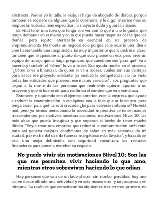 abstracta. Pero si yo lo tallo, le exijo, si hago de abogado del diablo, porque
también se requiere de alguien que lo cuestione, y le digo: “aterrice más su
respuesta; vuélvala más específica”, la mayoría duda y guarda silencio.
Es vital tener una idea que tenga que ver con lo que a uno le gusta, que
tenga demanda en el medio y en la que pueda hacer mejor las cosas que los
demás, pero repito: aterrizarla es esencial en un proceso de
emprendimiento. No monte un negocio solo porque se le ocurrió una idea o
cree haber tenido una inspiración. Es muy importante que lo disfrute, claro,
también que le apasione al punto de que solo piense en eso, pero cree un
equipo de trabajo que le haga preguntas, que cuestione ese “para qué” va a
hacerlo y también el “cómo” lo va a hacer. Eso ayuda mucho en el proceso.
“¿Cómo lo va a financiar, de quién se va a rodear, cuáles son sus ventajas
para sacar ese proyecto adelante, ya analizó la competencia, no ha visto
todas las entidades que proveen ese mismo servicio?”, son preguntas que
llegan a la mente de las personas que realmente quieren aportar a su
proyecto y que es bueno oír para reafirmar el camino que va a comenzar.
Entonces, y siguiendo con el ejemplo anterior, cree la empresa que ayude
a reducir la contaminación, o cualquiera sea la idea que se le ocurra, pero
tenga claro “para qué” la está creando. ¿Es para volverse millonario? No está
mal, pero ya hemos mencionado la necesidad imperativa de tener razones
trascendentes que motiven nuestras acciones, motivaciones Nivel 10, las
más altas que pueda imaginar y que superan el hecho de tener mucho
dinero. “Voy a crear una empresa que reducirá la contaminación ambiental
para así generar mejores condiciones de salud en más personas de mi
ciudad, por medio del uso de fuentes energéticas más limpias”, y basado en
eso, una mejor definición, con seguridad encontrará los recursos
financieros para poner a marchar su negocio.
No puedo vivir sin motivaciones Nivel 10; Son las
que me permiten vivir haciendo lo que amo,
mientras otros sobreviven haciendo lo que odian.
Hay personas que van de un lado al otro, sin rumbo, perdidas, hoy uno
las ve desarrollando una actividad y en seis meses otra, y no progresan en
ninguna. La razón es que cometieron los siguientes tres errores: primero, no
 