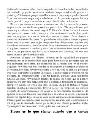 hicieron lo que mejor saben hacer; segundo, no consultaron las necesidades
del mercado, ¿la gente necesita su producto, lo que usted vende, produce o
distribuye? Y, tercero: ¿lo que usted hace lo sabe hacer mejor que los demás?
Si se concentra en lo que mejor sabe hacer, en lo que más le gusta hacer y
que la gente lo compre, se aminoran las probabilidades de fracasar.
Miremos por un momento una de las excusas más frecuentes de quien no
emprende: la falta de dinero y recursos para iniciar. “No tengo dinero, ¿así
cómo voy a poder comenzar mi negocio?”. Peor aún, dicen: “claro, mire a esa
otra persona: como sí tenía dinero por haber nacido en cuna de plata, pudo
crear su empresa, aunque mi idea siga siendo la mejor ”. O se aferran a
pretextos de otro estilo como: “no pude hacer mi empresa porque soy muy
joven, soy muy viejo, soy mujer, tengo muchas obligaciones, soy feo, soy
muy flaco, no conozco gente” y así un larguísimo etcétera de razones para
ni siquiera comenzar a cambiar y luchar por sus sueños. Pero, eso sí, cuando
ven a otras personas que lograron aumentar sus ingresos, los ven con
resentimiento, envidia y hasta odio.
Volvamos al tema del dinero. Primero: en la actualidad se pueden
conseguir tasas de interés más bajas para financiar sus proyectos que las
que existieron años atrás, no solamente en la región sino en el mundo.
Segundo: hay cada vez más entidades encargadas de patrocinar procesos
de emprendimiento; hay inversionistas ángel en todo el planeta, personas
que están dispuestas a aportar un capital, ir como socios de su idea, de ese
proyecto de emprendimiento y en tal función, percibir unas utilidades
futuras. Además, hay también fondos de capital de riesgo que le pueden
apalancar su proyecto. Considero que el obstáculo financiero es superable,
siempre y cuando se tenga una idea, un buen equipo de trabajo y mucha
tozudez, mucha perseverancia. Invertir Mejor, mi empresa, un exitoso
proyecto de emprendimiento, no requirió de financiación bancaria ni de
aportes de socios. Siempre tuve claro algo: si la idea es buena, el capital la
busca; y el capital llegó. Bastaron unos pocos seminarios de inversiones por
Internet para no expertos para conseguir los recursos que le permitieron a
mi empresa ir creciendo. Como ya lo dijera ese célebre proverbio árabe:
“quien quiere, encontrará un medio; quien no, una excusa”.
Placer es lo que siento cuando veo a tantas
 