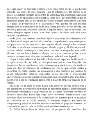 que cada quien lo descubra y sienta en su vida cómo surge lo que hemos
llamado “un modo de vida púrpura”, que lo diferenciará del común de la
gente. Descubrirá también que dentro de usted hay una imbatible capacidad
para hervir, de apasionarse tanto por su “para qué”, que alcanzará lo que se
proponga. Baste señalar por ahora que desde nuestra perspectiva, alcanzar
la riqueza, la prosperidad y la abundancia, van ligados de una manera
directa con el crecimiento de cada cual como persona: dé un abrazo, sea
amable y generoso, haga una llamada a alguien que tal vez no la espera, sea
firme, siempre aspire a más y se dará cuenta de cómo todo eso tiene
relación con el dinero.
Nada gana una persona con decir “quiero progresar financieramente” si
sus hábitos, si lo que estudia, si lo que lee, si aquello en lo que participa, si
las personas de las que se rodea, siguen siendo siempre los mismos.
Inclusive, si sus horas de sueño siguen siendo largas y plácidas esperando
que su realidad cambie por sí sola como por arte de magia. Por eso puedo
afirmar que no hay diferencia alguna entre una persona pobre y una
persona que quiera ser rica pero que no hace nada útil para lograrlo.
Llegar a estas reflexiones ha sido el fruto de mi experiencia. Convertí en
la oportunidad de mi vida lo que para muchos es una tragedia: ser
despedido. Lo he repetido en mis conferencias y seminarios y lo reafirmo
cada día. Fue el momento de confrontarme, ver de qué estaba hecho y
encontrar mi norte. Cambié mi mentalidad y ello permitió que pasara de
ganar ochocientos dólares mensuales como docente e investigador
universitario, a obtener ingresos mensuales, tan solo cuatro años más tarde,
superiores a los de cualquier presidente o CEO de empresa privada en la
región.
Antes de los 35 años de edad había sido profesor, escrito cinco libros y
era columnista de importantes medios de economía del país. También había
acumulado experiencias muy valiosas en el sector financiero privado en
diversas entidades, hasta que llegó aquel momento determinante. Creé
entonces el primer seminario de inversiones por Internet para no expertos
en Colombia en el 2000, cuando la inmensa mayoría no tenía un
computador y pocos se atrevían siquiera a realizar un pago por Internet; en
la actualidad, ya son más de 75 las versiones de este seminario.
En 2004 fundé Invertir Mejor con el propósito de masificar las
 