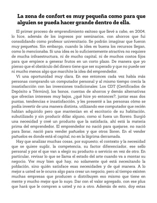 La zona de confort es muy pequeña como para que
alguien se pueda hacer grande dentro de ella.
El primer proceso de emprendimiento exitoso que llevé a cabo, en 2004,
lo hice, además de los ingresos por seminarios, con ahorros que fui
consolidando como profesor universitario. Se podrán imaginar que fueron
muy pequeños. Sin embargo, cuando la idea es buena los recursos llegan,
como lo mencionaba. Si una idea es lo suficientemente atractiva no requiere
de mucha infraestructura, ni de mucho capital, ni de muchos costos fijos
para que empiece a generar frutos en un corto plazo. De manera que yo
pienso que el obstáculo del dinero tiene que ser superado y que no puede ser
ni mucho menos algo que marchite la idea del emprendedor.
Vi una oportunidad muy clara. En ese entonces cada vez había más
personas comprando un computador personal y al mismo tiempo crecía la
insatisfacción con las inversiones tradicionales: Los CDT (Certificados de
Depósito a Término), los bonos, cuentas de ahorros y demás alternativas
que ofrecían intereses muy bajos, ¿qué hice yo entonces?, juntar esas dos
puntas, tendencias e insatisfacción, y les presenté a las personas cómo se
podía invertir de una manera distinta, utilizando ese computador que recién
habían adquirido pero que mantenían en el escritorio de su habitación,
subutilizado y sin producir dólar alguno, como si fuera un florero. Surgió
una necesidad y creé un producto que la satisfacía, ahí está la materia
prima del emprendedor. El emprendedor no nació para quejarse, no nació
para llorar, nació para vender pañuelos y que otros lloren. En el vender
pañuelos es donde está el capital, no en la lágrima derramada.
Hay que analizar muchas cosas, por supuesto; el contexto y la necesidad
que se quiere suplir, la competencia, su factor diferenciador, ese sello
personal y por el que van a elegir su producto o servicio en vez de otro. En
particular, revisar lo que se llama el estado del arte cuando va a montar su
negocio. Ver muy bien qué hay, no solamente qué está necesitando la
población, sino quién satisface esas necesidades y de qué manera. A lo
mejor a usted se le ocurra algo para crear un negocio, pero al tiempo existen
muchas empresas que producen o distribuyen eso mismo que tiene en
mente y mucho mejor que lo suyo. Dar con el valor agregado, con ese plus
que hará que le compren a usted y no a otro. Además de esto, doy estas
 