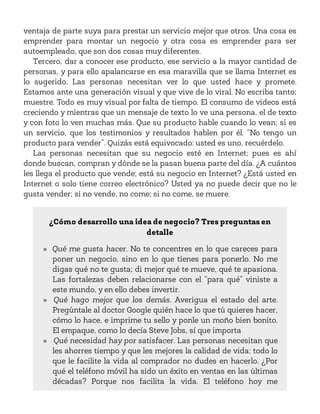 ventaja de parte suya para prestar un servicio mejor que otros. Una cosa es
emprender para montar un negocio y otra cosa es emprender para ser
autoempleado, que son dos cosas muy diferentes.
Tercero, dar a conocer ese producto, ese servicio a la mayor cantidad de
personas, y para ello apalancarse en esa maravilla que se llama Internet es
lo sugerido. Las personas necesitan ver lo que usted hace y promete.
Estamos ante una generación visual y que vive de lo viral. No escriba tanto;
muestre. Todo es muy visual por falta de tiempo. El consumo de videos está
creciendo y mientras que un mensaje de texto lo ve una persona, el de texto
y con foto lo ven muchas más. Que su producto hable cuando lo vean; si es
un servicio, que los testimonios y resultados hablen por él. “No tengo un
producto para vender”. Quizás está equivocado: usted es uno, recuérdelo.
Las personas necesitan que su negocio esté en Internet; pues es ahí
donde buscan, compran y dónde se la pasan buena parte del día. ¿A cuántos
les llega el producto que vende; está su negocio en Internet? ¿Está usted en
Internet o solo tiene correo electrónico? Usted ya no puede decir que no le
gusta vender; si no vende, no come; si no come, se muere.
¿Cómo desarrollo una idea de negocio? Tres preguntas en
detalle
» Qué me gusta hacer. No te concentres en lo que careces para
poner un negocio, sino en lo que tienes para ponerlo. No me
digas qué no te gusta; di mejor qué te mueve, qué te apasiona.
Las fortalezas deben relacionarse con el “para qué” viniste a
este mundo, y en ello debes invertir.
» Qué hago mejor que los demás. Averigua el estado del arte.
Pregúntale al doctor Google quién hace lo que tú quieres hacer,
cómo lo hace, e imprime tu sello y ponle un moño bien bonito.
El empaque, como lo decía Steve Jobs, sí que importa
» Qué necesidad hay por satisfacer. Las personas necesitan que
les ahorres tiempo y que les mejores la calidad de vida; todo lo
que le facilite la vida al comprador no dudes en hacerlo. ¿Por
qué el teléfono móvil ha sido un éxito en ventas en las últimas
décadas? Porque nos facilita la vida. El teléfono hoy me
 