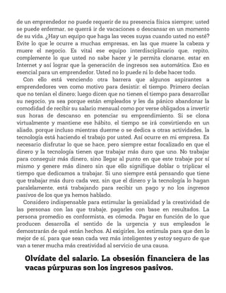 de un emprendedor no puede requerir de su presencia física siempre; usted
se puede enfermar, se querrá ir de vacaciones o descansar en un momento
de su vida. ¿Hay un equipo que haga las veces suyas cuando usted no esté?
Evite lo que le ocurre a muchas empresas, en las que muere la cabeza y
muere el negocio. Es vital ese equipo interdisciplinario que, repito,
complemente lo que usted no sabe hacer y le permita clonarse, estar en
Internet y así lograr que la generación de ingresos sea automática. Eso es
esencial para un emprendedor. Usted no lo puede ni lo debe hacer todo.
Con ello está venciendo otra barrera que algunos aspirantes a
emprendedores ven como motivo para desistir: el tiempo. Primero decían
que no tenían el dinero; luego dicen que no tienen el tiempo para desarrollar
su negocio, ya sea porque están empleados y les da pánico abandonar la
comodidad de recibir su salario mensual como por verse obligados a invertir
sus horas de descanso en potenciar su emprendimiento. Si se clona
virtualmente y mantiene ese hábito, el tiempo se irá convirtiendo en un
aliado, porque incluso mientras duerme o se dedica a otras actividades, la
tecnología está haciendo el trabajo por usted. Así ocurre en mi empresa. Es
necesario disfrutar lo que se hace, pero siempre estar focalizado en que el
dinero y la tecnología tienen que trabajar más duro que uno. No trabajar
para conseguir más dinero, sino llegar al punto en que este trabaje por sí
mismo y genere más dinero sin que ello signifique doblar o triplicar el
tiempo que dedicamos a trabajar. Si uno siempre está pensando que tiene
que trabajar más duro cada vez, sin que el dinero y la tecnología lo hagan
paralelamente, está trabajando para recibir un pago y no los ingresos
pasivos de los que ya hemos hablado.
Considero indispensable para estimular la genialidad y la creatividad de
las personas con las que trabaje, pagarles con base en resultados. La
persona promedio es conformista, es cómoda. Pagar en función de lo que
producen desarrolla el sentido de la urgencia y sus empleados le
demostrarán de qué están hechos. Al exigirles, los estimula para que den lo
mejor de sí, para que sean cada vez más inteligentes y estoy seguro de que
van a tener mucha más creatividad al servicio de una causa.
Olvídate del salario. La obsesión financiera de las
vacas púrpuras son los ingresos pasivos.
 