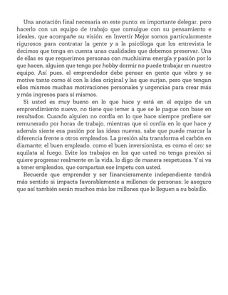 Una anotación final necesaria en este punto: es importante delegar, pero
hacerlo con un equipo de trabajo que comulgue con su pensamiento e
ideales, que acompañe su visión; en Invertir Mejor somos particularmente
rigurosos para contratar la gente y a la psicóloga que los entrevista le
decimos que tenga en cuenta unas cualidades que debemos preservar. Una
de ellas es que requerimos personas con muchísima energía y pasión por lo
que hacen, alguien que tenga por hobby dormir no puede trabajar en nuestro
equipo. Así pues, el emprendedor debe pensar en gente que vibre y se
motive tanto como él con la idea original y las que surjan, pero que tengan
ellos mismos muchas motivaciones personales y urgencias para crear más
y más ingresos para sí mismos.
Si usted es muy bueno en lo que hace y está en el equipo de un
emprendimiento nuevo, no tiene que temer a que se le pague con base en
resultados. Cuando alguien no confía en lo que hace siempre prefiere ser
remunerado por horas de trabajo, mientras que si confía en lo que hace y
además siente esa pasión por las ideas nuevas, sabe que puede marcar la
diferencia frente a otros empleados. La presión alta transforma el carbón en
diamante; el buen empleado, como el buen inversionista, es como el oro: se
aquilata al fuego. Evite los trabajos en los que usted no tenga presión si
quiere progresar realmente en la vida, lo digo de manera respetuosa. Y si va
a tener empleados, que compartan ese ímpetu con usted.
Recuerde que emprender y ser financieramente independiente tendrá
más sentido si impacta favorablemente a millones de personas; le aseguro
que así también serán muchos más los millones que le lleguen a su bolsillo.
 