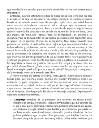 que cambiarle su estado, pero estando deprimido no se nos ocurre nada
importante.
Entonces, cuando usted hace o deja de hacer cosas, eso tiene que ver con
el estado en el cual se encuentra. Un estado púrpura, un estado de modo
hervir, un estado de positivismo, de energía, repito, hace que usted lleve a
cabo muchas actividades: que usted salte, brinque, que se mueva, que
quiera iniciar nuevos proyectos. Pero un estado de energía baja o “modo
nevera” como lo he bautizado, un estado de ánimo de “Dios me lleve, Dios
me traiga”, de “sigo ahí, regular, para no preocuparlo”, se percibe a la
distancia y no es conveniente; es un estado que actúa como repelente; aleja
la gente, no te quieren. Piense en lo siguiente. Qué siente cuando una
persona del común, ni un familiar ni su mejor amigo, le empieza a hablar de
enfermedades y problemas; de lo cansado o triste que se encuentra. No
vemos la hora de salir de ahí, de irnos de allí, y si la educación y modales no
nos lo prohibieran, le diríamos, me importa un carajo, deje ya de quejarse,
que muchos con menos problemas de los que usted tiene, no se quejan y sin
embargo progresan. No le cuente sus problemas a cualquiera; a algunos no
les importan, a otros les gustará que usted los tenga y a otros más les
producirá desconfianza. ¿Quiere caer en este estado, en el que en vez de
irradiar energía usted solo produce que lo eviten? Estoy seguro de que no,
de lo contrario no estaría leyendo este libro.
¿Y cómo cambio mi estado de ánimo, Juan Diego? ¿Cómo migro al modo
hervir para que muchas cosas buenas me pasen? Pongamos desde ya
entonces, y para empezar, el peor de los escenarios: una persona se
encuentra mal, su estado de ánimo está por el piso, depresión total. Hay tres
sugerencias concretas para cambiar el estado en que nos encontramos y
son el lenguaje, el enfoque y la fisiología o lenguaje corporal. Expliquemos
cada una de manera práctica.
» Lenguaje: muchas de la personas que estamos en modo hervir
tenemos un lenguaje ganador, incluso hay palabras que no usamos en
el día a día; por el contrario, cuando una persona está bajita de punto,
con mínima energía, usted la oye hablar y ya encuentra que parte de
su bajo estado, emocionalmente hablando, gravita alrededor de las
pobres palabras que emplea. Son personas que hablan mucho de
fracaso, de que la situación está muy difícil, de las enfermedades que
 