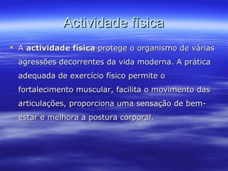 Actividade física A  actividade física  protege o organismo de várias agressões decorrentes da vida moderna. A prática adequada de exercício físico permite o fortalecimento muscular, facilita o movimento das articulações, proporciona uma sensação de bem-estar e melhora a postura corporal.  