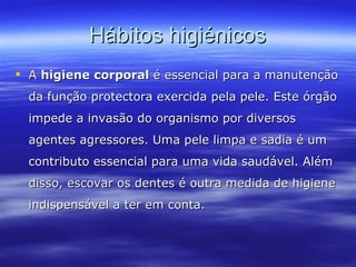 Hábitos higiénicos A  higiene corporal  é essencial para a manutenção da função protectora exercida pela pele. Este órgão impede a invasão do organismo por diversos agentes agressores. Uma pele limpa e sadia é um contributo essencial para uma vida saudável. Além disso, escovar os dentes é outra medida de higiene indispensável a ter em conta.   