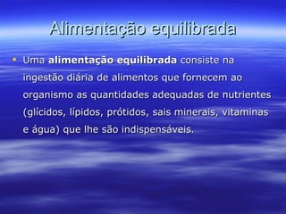 Alimentação equilibrada Uma  alimentação equilibrada  consiste na ingestão diária de alimentos que fornecem ao organismo as quantidades adequadas de nutrientes (glícidos, lípidos, prótidos, sais minerais, vitaminas e água) que lhe são indispensáveis. 