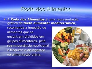 Roda dos Alimentos A  Roda dos Alimentos  é uma representação gráfica da  dieta alimentar mediterrânica ; recomenda a ingestão de alimentos que se  encontram divididos em  grupos alimentares, pela sua importância nutricional  e frequência de ingestão na alimentação diária.  