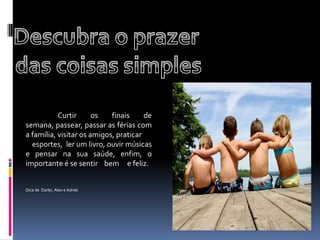 Descubra o prazer das coisas simples     	Curtir os finais de semana, passear, passar as férias com a família, visitar os amigos, praticar            esportes,  ler um livro, ouvir músicas e pensar na sua saúde, enfim, o importante é se sentir    bem     e feliz.         Dica de  Darlei, Alan e Adriel.