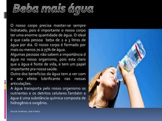 Beba mais águaO nosso corpo precisa manter-se sempre hidratado, pois é importante o nosso corpo ter uma enorme quantidade de água. O ideal  é que cada pessoa  beba de 2 a 3 litros de água por dia. O nosso corpo é formado por mais ou menos 70 á 75% de água.	Algumas pessoas não sabem a importância d água no nosso organismo, pois esta claro que a água é fonte de vida, e tem um papel importante pra nossa saúde. Outro dos benefícios da água tem a ver com o seu efeito lubrificante nas nossas articulações.A água transporta pelo nosso organismo os nutrientes e os detritos celulares.Também a água é uma substância química composta de hidrogênio e oxigênio.Dica de  Anderson, José e Pedro.
