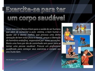 Exercite-se para ter um corpo saudávelFazer exercícios físicos é bom para a saúde do ser humano que alem de aumentar a auto -estima, o bom humor e ajudar ate a dormir melhor, que provoca uma ótima sensação de bem estar físico e mental, graças a liberação do hormônio endorfina, responsável por  essas sensações. Basta uma hora por dia de caminhada sem parar para se tornar uma pessoa saudável. Procure um profissional qualificado para começar seus exercícios e comece seu ano muito bem.Dica de Jeferson , Lucas e Bruno Mateus.   