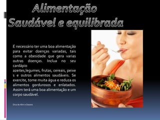 Alimentação Saudável e equilibradaÉ necessário ter uma boa alimentação para evitar doenças variadas, tais como a obesidade que gera varias outras doenças. Inclua no seu cardápio azeites,legumes, frutas, cereais, peixes e outros alimentos saudáveis. Se exercite, tome muita água e reduza os alimentos gordurosos e enlatados. Assim terá uma boa alimentação e um corpo saudável.   Dica de Alini e Daiane    