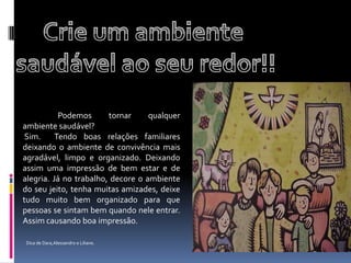 Crie um ambiente saudável ao seu redor!!   	Podemos tornar qualquer ambiente saudável? Sim.  Tendo boas relações familiares deixando o ambiente de convivência mais agradável, limpo e organizado. Deixando assim uma impressão de bem estar e de alegria. Já no trabalho, decore o ambiente do seu jeito, tenha muitas amizades, deixe tudo muito bem organizado para que pessoas se sintam bem quando nele entrar. Assim causando boa impressão.Dica de Dara,Alessandro e Liliane.
